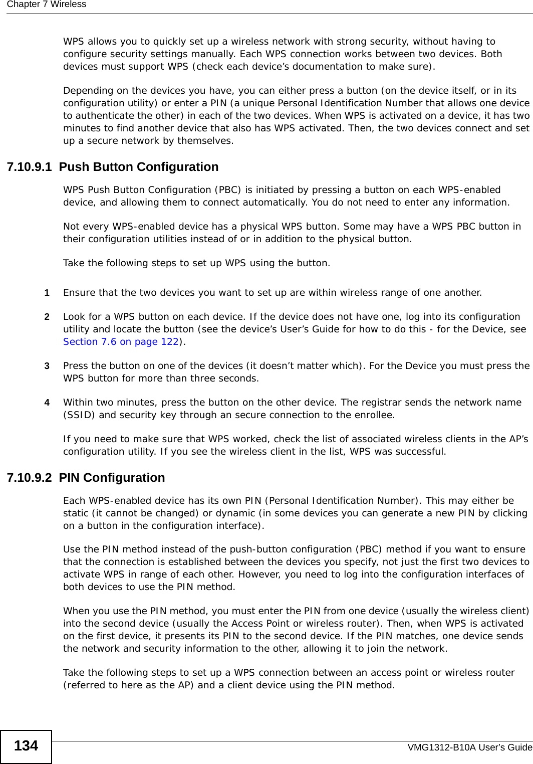 Chapter 7 WirelessVMG1312-B10A User’s Guide134WPS allows you to quickly set up a wireless network with strong security, without having to configure security settings manually. Each WPS connection works between two devices. Both devices must support WPS (check each device’s documentation to make sure). Depending on the devices you have, you can either press a button (on the device itself, or in its configuration utility) or enter a PIN (a unique Personal Identification Number that allows one device to authenticate the other) in each of the two devices. When WPS is activated on a device, it has two minutes to find another device that also has WPS activated. Then, the two devices connect and set up a secure network by themselves.7.10.9.1  Push Button ConfigurationWPS Push Button Configuration (PBC) is initiated by pressing a button on each WPS-enabled device, and allowing them to connect automatically. You do not need to enter any information. Not every WPS-enabled device has a physical WPS button. Some may have a WPS PBC button in their configuration utilities instead of or in addition to the physical button.Take the following steps to set up WPS using the button.1Ensure that the two devices you want to set up are within wireless range of one another. 2Look for a WPS button on each device. If the device does not have one, log into its configuration utility and locate the button (see the device’s User’s Guide for how to do this - for the Device, see Section 7.6 on page 122).3Press the button on one of the devices (it doesn’t matter which). For the Device you must press the WPS button for more than three seconds.4Within two minutes, press the button on the other device. The registrar sends the network name (SSID) and security key through an secure connection to the enrollee.If you need to make sure that WPS worked, check the list of associated wireless clients in the AP’s configuration utility. If you see the wireless client in the list, WPS was successful.7.10.9.2  PIN ConfigurationEach WPS-enabled device has its own PIN (Personal Identification Number). This may either be static (it cannot be changed) or dynamic (in some devices you can generate a new PIN by clicking on a button in the configuration interface). Use the PIN method instead of the push-button configuration (PBC) method if you want to ensure that the connection is established between the devices you specify, not just the first two devices to activate WPS in range of each other. However, you need to log into the configuration interfaces of both devices to use the PIN method.When you use the PIN method, you must enter the PIN from one device (usually the wireless client) into the second device (usually the Access Point or wireless router). Then, when WPS is activated on the first device, it presents its PIN to the second device. If the PIN matches, one device sends the network and security information to the other, allowing it to join the network.Take the following steps to set up a WPS connection between an access point or wireless router (referred to here as the AP) and a client device using the PIN method.