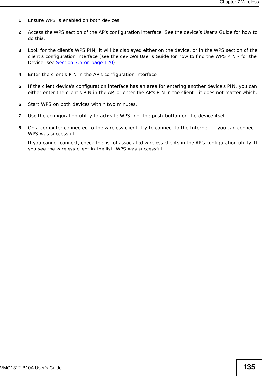  Chapter 7 WirelessVMG1312-B10A User’s Guide 1351Ensure WPS is enabled on both devices.2Access the WPS section of the AP’s configuration interface. See the device’s User’s Guide for how to do this. 3Look for the client’s WPS PIN; it will be displayed either on the device, or in the WPS section of the client’s configuration interface (see the device’s User’s Guide for how to find the WPS PIN - for the Device, see Section 7.5 on page 120).4Enter the client’s PIN in the AP’s configuration interface.5If the client device’s configuration interface has an area for entering another device’s PIN, you can either enter the client’s PIN in the AP, or enter the AP’s PIN in the client - it does not matter which. 6Start WPS on both devices within two minutes. 7Use the configuration utility to activate WPS, not the push-button on the device itself.8On a computer connected to the wireless client, try to connect to the Internet. If you can connect, WPS was successful.If you cannot connect, check the list of associated wireless clients in the AP’s configuration utility. If you see the wireless client in the list, WPS was successful.