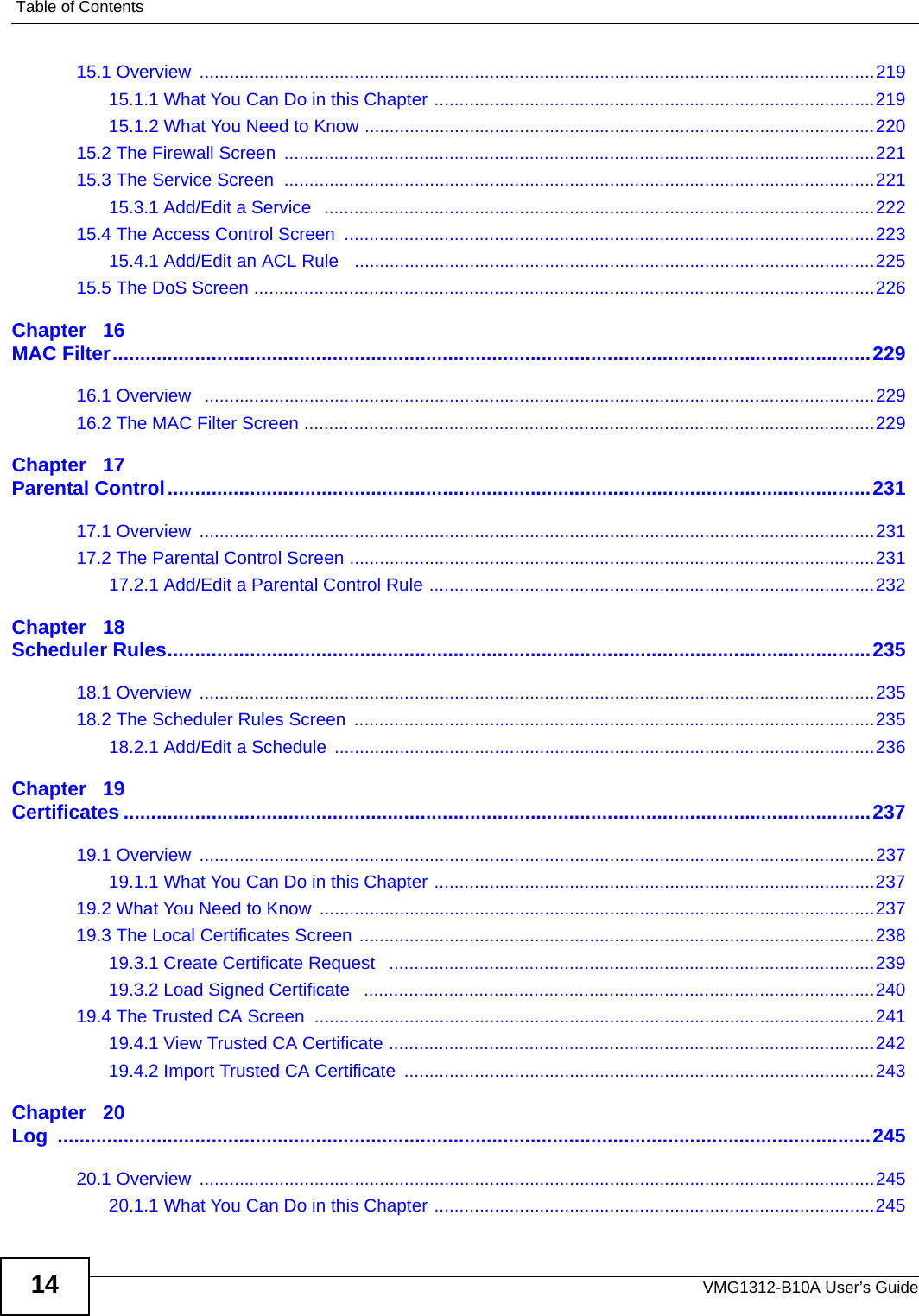 Table of ContentsVMG1312-B10A User’s Guide1415.1 Overview  .......................................................................................................................................21915.1.1 What You Can Do in this Chapter ........................................................................................21915.1.2 What You Need to Know ......................................................................................................22015.2 The Firewall Screen  ......................................................................................................................22115.3 The Service Screen  ......................................................................................................................22115.3.1 Add/Edit a Service   ..............................................................................................................22215.4 The Access Control Screen  ..........................................................................................................22315.4.1 Add/Edit an ACL Rule   ........................................................................................................22515.5 The DoS Screen ............................................................................................................................226Chapter   16MAC Filter..........................................................................................................................................22916.1 Overview   ......................................................................................................................................22916.2 The MAC Filter Screen ..................................................................................................................229Chapter   17Parental Control................................................................................................................................23117.1 Overview  .......................................................................................................................................23117.2 The Parental Control Screen .........................................................................................................23117.2.1 Add/Edit a Parental Control Rule .........................................................................................232Chapter   18Scheduler Rules................................................................................................................................23518.1 Overview  .......................................................................................................................................23518.2 The Scheduler Rules Screen  ........................................................................................................23518.2.1 Add/Edit a Schedule  ............................................................................................................236Chapter   19Certificates ........................................................................................................................................23719.1 Overview  .......................................................................................................................................23719.1.1 What You Can Do in this Chapter ........................................................................................23719.2 What You Need to Know  ...............................................................................................................23719.3 The Local Certificates Screen .......................................................................................................23819.3.1 Create Certificate Request   .................................................................................................23919.3.2 Load Signed Certificate   ......................................................................................................24019.4 The Trusted CA Screen ................................................................................................................24119.4.1 View Trusted CA Certificate .................................................................................................24219.4.2 Import Trusted CA Certificate  ..............................................................................................243Chapter   20Log ....................................................................................................................................................24520.1 Overview  .......................................................................................................................................24520.1.1 What You Can Do in this Chapter ........................................................................................245