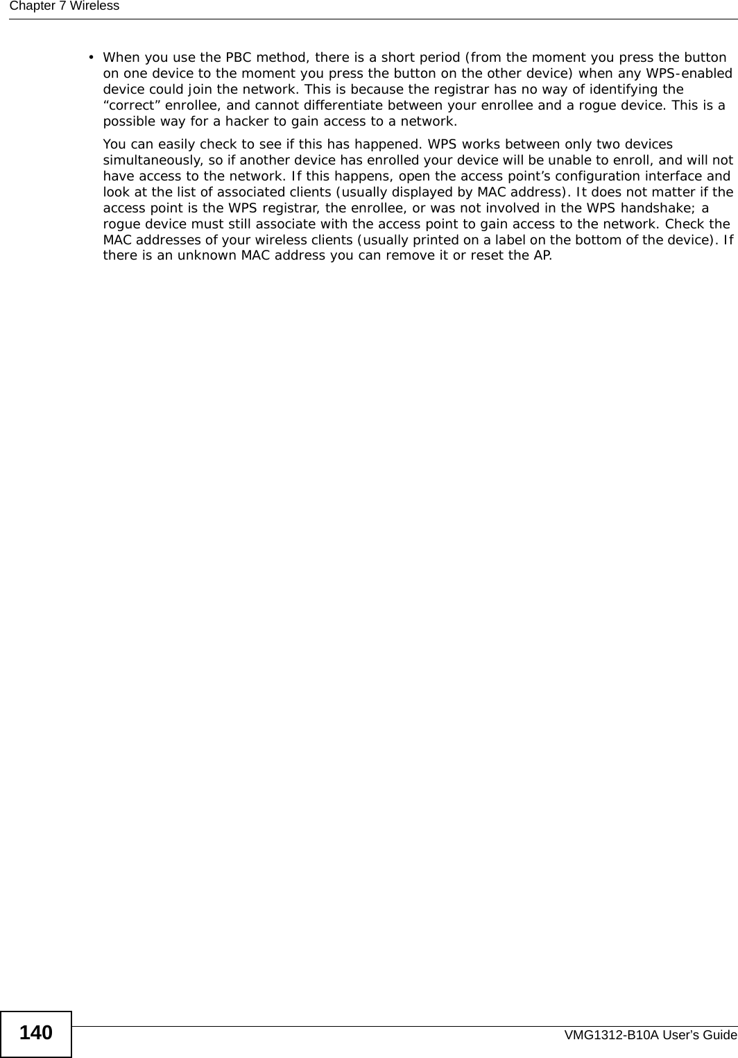 Chapter 7 WirelessVMG1312-B10A User’s Guide140• When you use the PBC method, there is a short period (from the moment you press the button on one device to the moment you press the button on the other device) when any WPS-enabled device could join the network. This is because the registrar has no way of identifying the “correct” enrollee, and cannot differentiate between your enrollee and a rogue device. This is a possible way for a hacker to gain access to a network.You can easily check to see if this has happened. WPS works between only two devices simultaneously, so if another device has enrolled your device will be unable to enroll, and will not have access to the network. If this happens, open the access point’s configuration interface and look at the list of associated clients (usually displayed by MAC address). It does not matter if the access point is the WPS registrar, the enrollee, or was not involved in the WPS handshake; a rogue device must still associate with the access point to gain access to the network. Check the MAC addresses of your wireless clients (usually printed on a label on the bottom of the device). If there is an unknown MAC address you can remove it or reset the AP. 