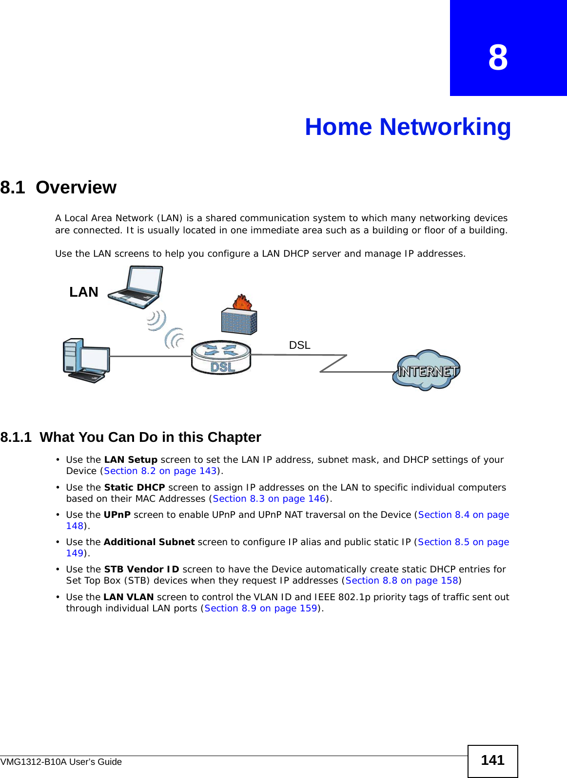 VMG1312-B10A User’s Guide 141CHAPTER   8Home Networking8.1  OverviewA Local Area Network (LAN) is a shared communication system to which many networking devices are connected. It is usually located in one immediate area such as a building or floor of a building.Use the LAN screens to help you configure a LAN DHCP server and manage IP addresses.8.1.1  What You Can Do in this Chapter•Use the LAN Setup screen to set the LAN IP address, subnet mask, and DHCP settings of your Device (Section 8.2 on page 143).•Use the Static DHCP screen to assign IP addresses on the LAN to specific individual computers based on their MAC Addresses (Section 8.3 on page 146). •Use the UPnP screen to enable UPnP and UPnP NAT traversal on the Device (Section 8.4 on page 148).•Use the Additional Subnet screen to configure IP alias and public static IP (Section 8.5 on page 149).•Use the STB Vendor ID screen to have the Device automatically create static DHCP entries for Set Top Box (STB) devices when they request IP addresses (Section 8.8 on page 158)•Use the LAN VLAN screen to control the VLAN ID and IEEE 802.1p priority tags of traffic sent out through individual LAN ports (Section 8.9 on page 159).DSLLAN