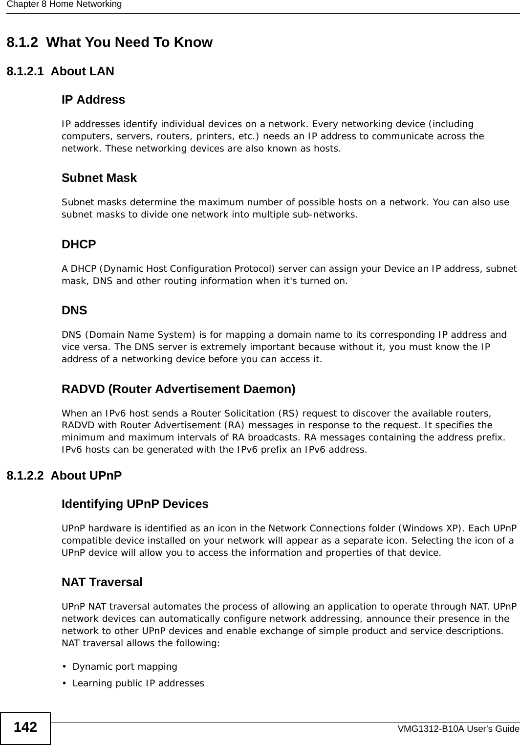 Chapter 8 Home NetworkingVMG1312-B10A User’s Guide1428.1.2  What You Need To Know8.1.2.1  About LANIP AddressIP addresses identify individual devices on a network. Every networking device (including computers, servers, routers, printers, etc.) needs an IP address to communicate across the network. These networking devices are also known as hosts.Subnet MaskSubnet masks determine the maximum number of possible hosts on a network. You can also use subnet masks to divide one network into multiple sub-networks.DHCPA DHCP (Dynamic Host Configuration Protocol) server can assign your Device an IP address, subnet mask, DNS and other routing information when it&apos;s turned on.DNSDNS (Domain Name System) is for mapping a domain name to its corresponding IP address and vice versa. The DNS server is extremely important because without it, you must know the IP address of a networking device before you can access it.RADVD (Router Advertisement Daemon)When an IPv6 host sends a Router Solicitation (RS) request to discover the available routers, RADVD with Router Advertisement (RA) messages in response to the request. It specifies the minimum and maximum intervals of RA broadcasts. RA messages containing the address prefix. IPv6 hosts can be generated with the IPv6 prefix an IPv6 address.8.1.2.2  About UPnPIdentifying UPnP DevicesUPnP hardware is identified as an icon in the Network Connections folder (Windows XP). Each UPnP compatible device installed on your network will appear as a separate icon. Selecting the icon of a UPnP device will allow you to access the information and properties of that device. NAT TraversalUPnP NAT traversal automates the process of allowing an application to operate through NAT. UPnP network devices can automatically configure network addressing, announce their presence in the network to other UPnP devices and enable exchange of simple product and service descriptions. NAT traversal allows the following:• Dynamic port mapping• Learning public IP addresses