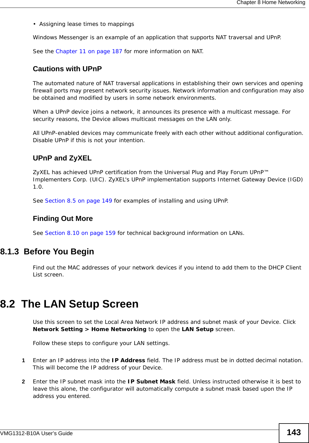  Chapter 8 Home NetworkingVMG1312-B10A User’s Guide 143• Assigning lease times to mappingsWindows Messenger is an example of an application that supports NAT traversal and UPnP. See the Chapter 11 on page 187 for more information on NAT.Cautions with UPnPThe automated nature of NAT traversal applications in establishing their own services and opening firewall ports may present network security issues. Network information and configuration may also be obtained and modified by users in some network environments. When a UPnP device joins a network, it announces its presence with a multicast message. For security reasons, the Device allows multicast messages on the LAN only.All UPnP-enabled devices may communicate freely with each other without additional configuration. Disable UPnP if this is not your intention. UPnP and ZyXELZyXEL has achieved UPnP certification from the Universal Plug and Play Forum UPnP™ Implementers Corp. (UIC). ZyXEL&apos;s UPnP implementation supports Internet Gateway Device (IGD) 1.0. See Section 8.5 on page 149 for examples of installing and using UPnP.Finding Out MoreSee Section 8.10 on page 159 for technical background information on LANs.8.1.3  Before You BeginFind out the MAC addresses of your network devices if you intend to add them to the DHCP Client List screen.8.2  The LAN Setup ScreenUse this screen to set the Local Area Network IP address and subnet mask of your Device. Click Network Setting &gt; Home Networking to open the LAN Setup screen. Follow these steps to configure your LAN settings.1Enter an IP address into the IP Address field. The IP address must be in dotted decimal notation. This will become the IP address of your Device.2Enter the IP subnet mask into the IP Subnet Mask field. Unless instructed otherwise it is best to leave this alone, the configurator will automatically compute a subnet mask based upon the IP address you entered.