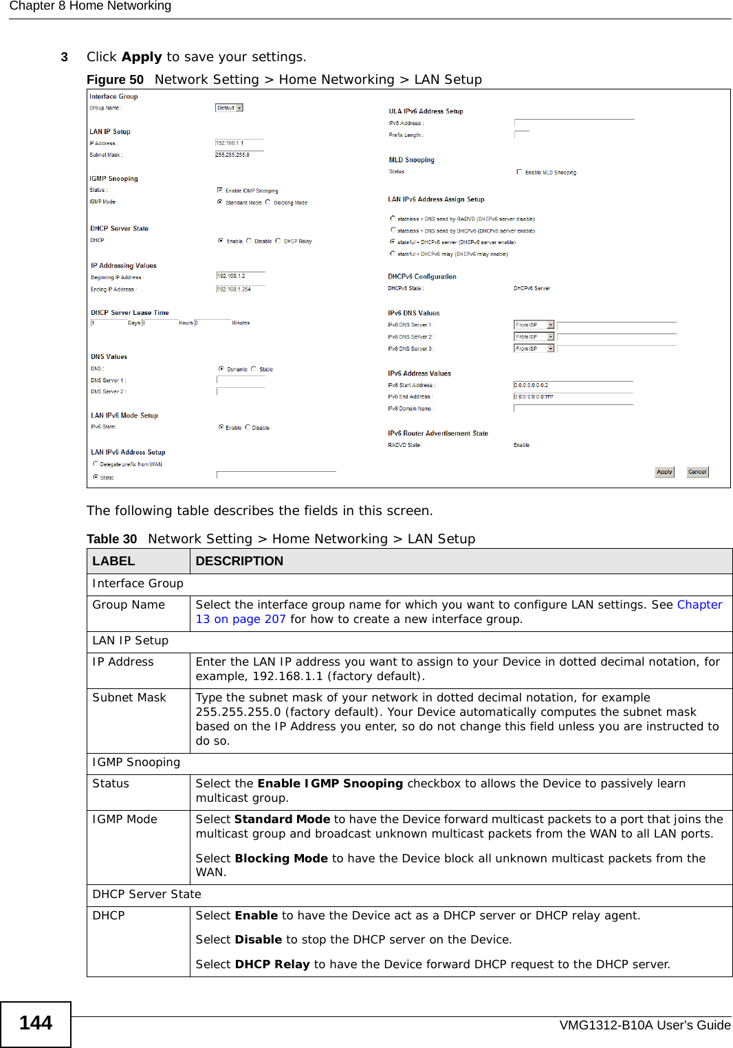 Chapter 8 Home NetworkingVMG1312-B10A User’s Guide1443Click Apply to save your settings.Figure 50   Network Setting &gt; Home Networking &gt; LAN SetupThe following table describes the fields in this screen.  Table 30   Network Setting &gt; Home Networking &gt; LAN SetupLABEL DESCRIPTIONInterface GroupGroup Name Select the interface group name for which you want to configure LAN settings. See Chapter 13 on page 207 for how to create a new interface group.LAN IP SetupIP Address Enter the LAN IP address you want to assign to your Device in dotted decimal notation, for example, 192.168.1.1 (factory default). Subnet Mask  Type the subnet mask of your network in dotted decimal notation, for example 255.255.255.0 (factory default). Your Device automatically computes the subnet mask based on the IP Address you enter, so do not change this field unless you are instructed to do so.IGMP SnoopingStatus Select the Enable IGMP Snooping checkbox to allows the Device to passively learn multicast group.IGMP Mode Select Standard Mode to have the Device forward multicast packets to a port that joins the multicast group and broadcast unknown multicast packets from the WAN to all LAN ports.Select Blocking Mode to have the Device block all unknown multicast packets from the WAN.DHCP Server StateDHCP Select Enable to have the Device act as a DHCP server or DHCP relay agent. Select Disable to stop the DHCP server on the Device. Select DHCP Relay to have the Device forward DHCP request to the DHCP server. 