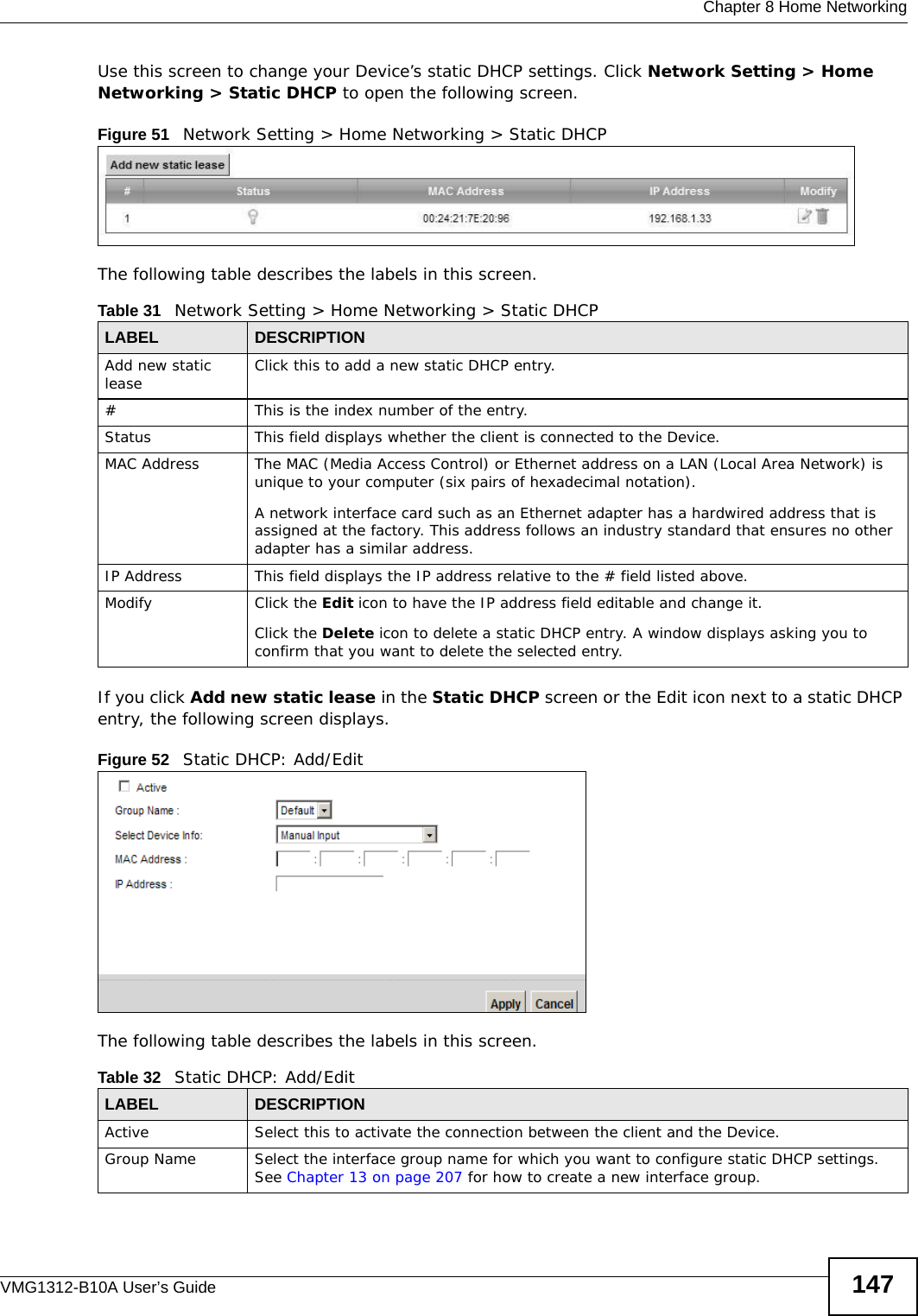  Chapter 8 Home NetworkingVMG1312-B10A User’s Guide 147Use this screen to change your Device’s static DHCP settings. Click Network Setting &gt; Home Networking &gt; Static DHCP to open the following screen.Figure 51   Network Setting &gt; Home Networking &gt; Static DHCP The following table describes the labels in this screen.If you click Add new static lease in the Static DHCP screen or the Edit icon next to a static DHCP entry, the following screen displays.Figure 52   Static DHCP: Add/EditThe following table describes the labels in this screen.Table 31   Network Setting &gt; Home Networking &gt; Static DHCPLABEL DESCRIPTIONAdd new static lease Click this to add a new static DHCP entry. # This is the index number of the entry.Status This field displays whether the client is connected to the Device.MAC Address The MAC (Media Access Control) or Ethernet address on a LAN (Local Area Network) is unique to your computer (six pairs of hexadecimal notation).A network interface card such as an Ethernet adapter has a hardwired address that is assigned at the factory. This address follows an industry standard that ensures no other adapter has a similar address.IP Address This field displays the IP address relative to the # field listed above.Modify Click the Edit icon to have the IP address field editable and change it.Click the Delete icon to delete a static DHCP entry. A window displays asking you to confirm that you want to delete the selected entry.Table 32   Static DHCP: Add/EditLABEL DESCRIPTIONActive Select this to activate the connection between the client and the Device.Group Name Select the interface group name for which you want to configure static DHCP settings. See Chapter 13 on page 207 for how to create a new interface group.