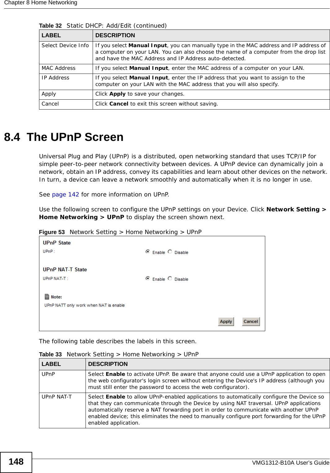Chapter 8 Home NetworkingVMG1312-B10A User’s Guide1488.4  The UPnP ScreenUniversal Plug and Play (UPnP) is a distributed, open networking standard that uses TCP/IP for simple peer-to-peer network connectivity between devices. A UPnP device can dynamically join a network, obtain an IP address, convey its capabilities and learn about other devices on the network. In turn, a device can leave a network smoothly and automatically when it is no longer in use.See page 142 for more information on UPnP.Use the following screen to configure the UPnP settings on your Device. Click Network Setting &gt; Home Networking &gt; UPnP to display the screen shown next.Figure 53   Network Setting &gt; Home Networking &gt; UPnPThe following table describes the labels in this screen.Select Device Info If you select Manual Input, you can manually type in the MAC address and IP address of a computer on your LAN. You can also choose the name of a computer from the drop list and have the MAC Address and IP Address auto-detected.MAC Address If you select Manual Input, enter the MAC address of a computer on your LAN.IP Address If you select Manual Input, enter the IP address that you want to assign to the computer on your LAN with the MAC address that you will also specify.Apply Click Apply to save your changes.Cancel Click Cancel to exit this screen without saving.Table 32   Static DHCP: Add/Edit (continued)LABEL DESCRIPTIONTable 33   Network Setting &gt; Home Networking &gt; UPnPLABEL DESCRIPTIONUPnP Select Enable to activate UPnP. Be aware that anyone could use a UPnP application to open the web configurator&apos;s login screen without entering the Device&apos;s IP address (although you must still enter the password to access the web configurator).UPnP NAT-T Select Enable to allow UPnP-enabled applications to automatically configure the Device so that they can communicate through the Device by using NAT traversal. UPnP applications automatically reserve a NAT forwarding port in order to communicate with another UPnP enabled device; this eliminates the need to manually configure port forwarding for the UPnP enabled application. 