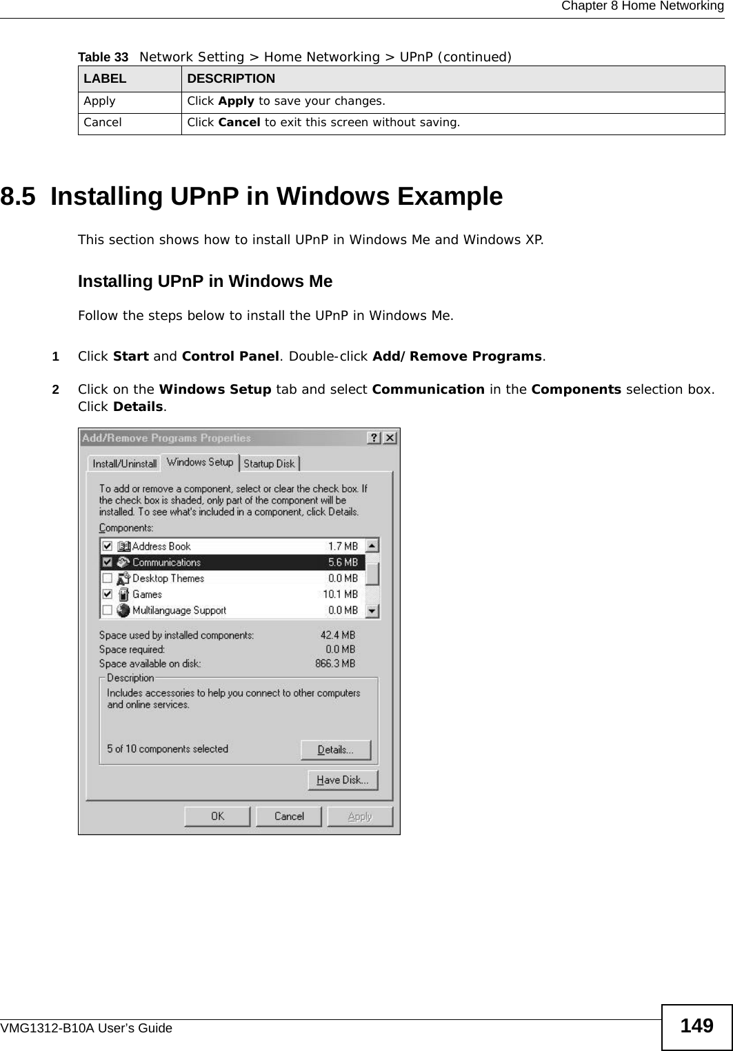  Chapter 8 Home NetworkingVMG1312-B10A User’s Guide 1498.5  Installing UPnP in Windows ExampleThis section shows how to install UPnP in Windows Me and Windows XP. Installing UPnP in Windows MeFollow the steps below to install the UPnP in Windows Me. 1Click Start and Control Panel. Double-click Add/Remove Programs.2Click on the Windows Setup tab and select Communication in the Components selection box. Click Details. Add/Remove Programs: Windows Setup: Communication Apply Click Apply to save your changes.Cancel Click Cancel to exit this screen without saving.Table 33   Network Setting &gt; Home Networking &gt; UPnP (continued)LABEL DESCRIPTION