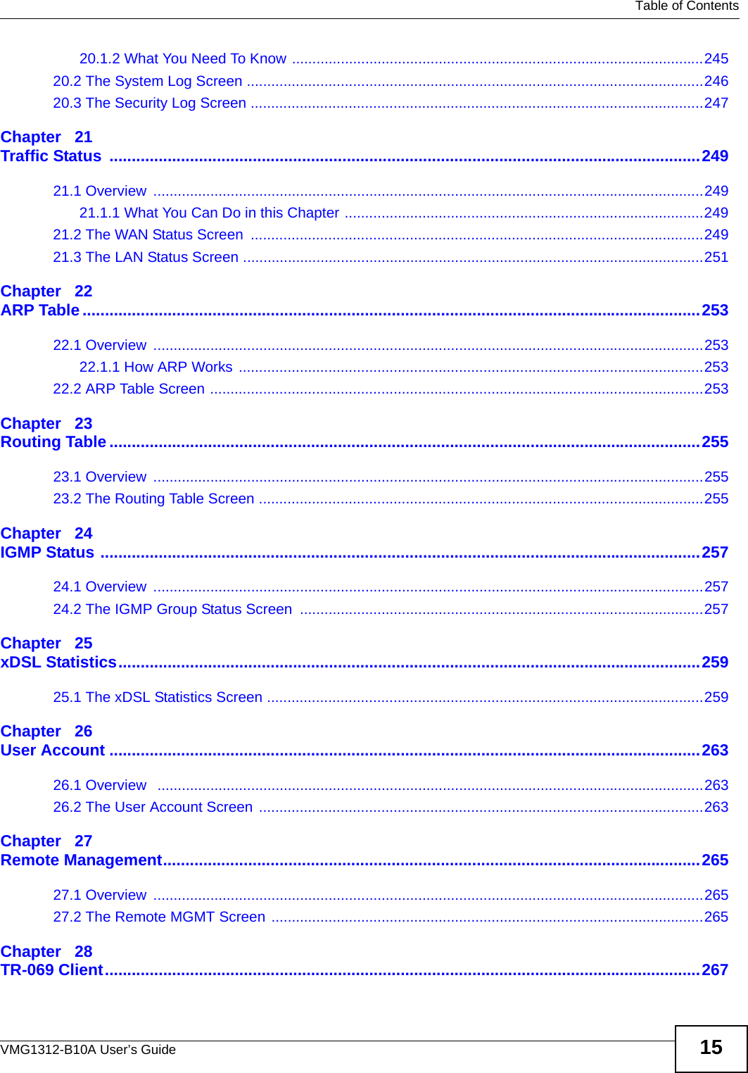   Table of ContentsVMG1312-B10A User’s Guide 1520.1.2 What You Need To Know .....................................................................................................24520.2 The System Log Screen ................................................................................................................24620.3 The Security Log Screen ...............................................................................................................247Chapter   21Traffic Status  ....................................................................................................................................24921.1 Overview  .......................................................................................................................................24921.1.1 What You Can Do in this Chapter ........................................................................................24921.2 The WAN Status Screen  ...............................................................................................................24921.3 The LAN Status Screen .................................................................................................................251Chapter   22ARP Table..........................................................................................................................................25322.1 Overview  .......................................................................................................................................25322.1.1 How ARP Works ..................................................................................................................25322.2 ARP Table Screen .........................................................................................................................253Chapter   23Routing Table ....................................................................................................................................25523.1 Overview  .......................................................................................................................................25523.2 The Routing Table Screen .............................................................................................................255Chapter   24IGMP Status ......................................................................................................................................25724.1 Overview  .......................................................................................................................................25724.2 The IGMP Group Status Screen ...................................................................................................257Chapter   25xDSL Statistics..................................................................................................................................25925.1 The xDSL Statistics Screen ...........................................................................................................259Chapter   26User Account ....................................................................................................................................26326.1 Overview   ......................................................................................................................................26326.2 The User Account Screen .............................................................................................................263Chapter   27Remote Management........................................................................................................................26527.1 Overview  .......................................................................................................................................26527.2 The Remote MGMT Screen ..........................................................................................................265Chapter   28TR-069 Client.....................................................................................................................................267