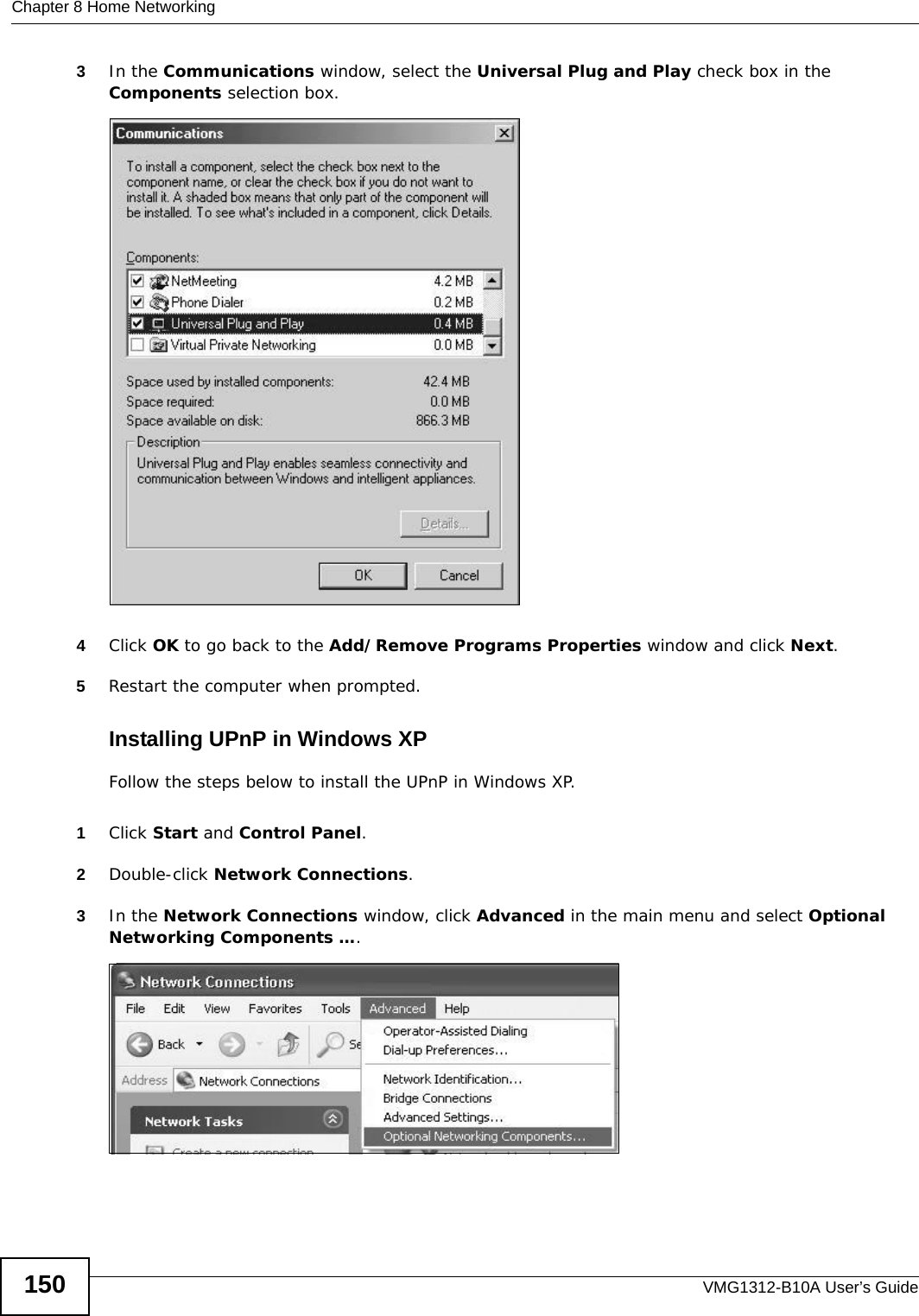 Chapter 8 Home NetworkingVMG1312-B10A User’s Guide1503In the Communications window, select the Universal Plug and Play check box in the Components selection box. Add/Remove Programs: Windows Setup: Communication: Components4Click OK to go back to the Add/Remove Programs Properties window and click Next. 5Restart the computer when prompted. Installing UPnP in Windows XPFollow the steps below to install the UPnP in Windows XP.1Click Start and Control Panel. 2Double-click Network Connections.3In the Network Connections window, click Advanced in the main menu and select Optional Networking Components …. Network Co nnections