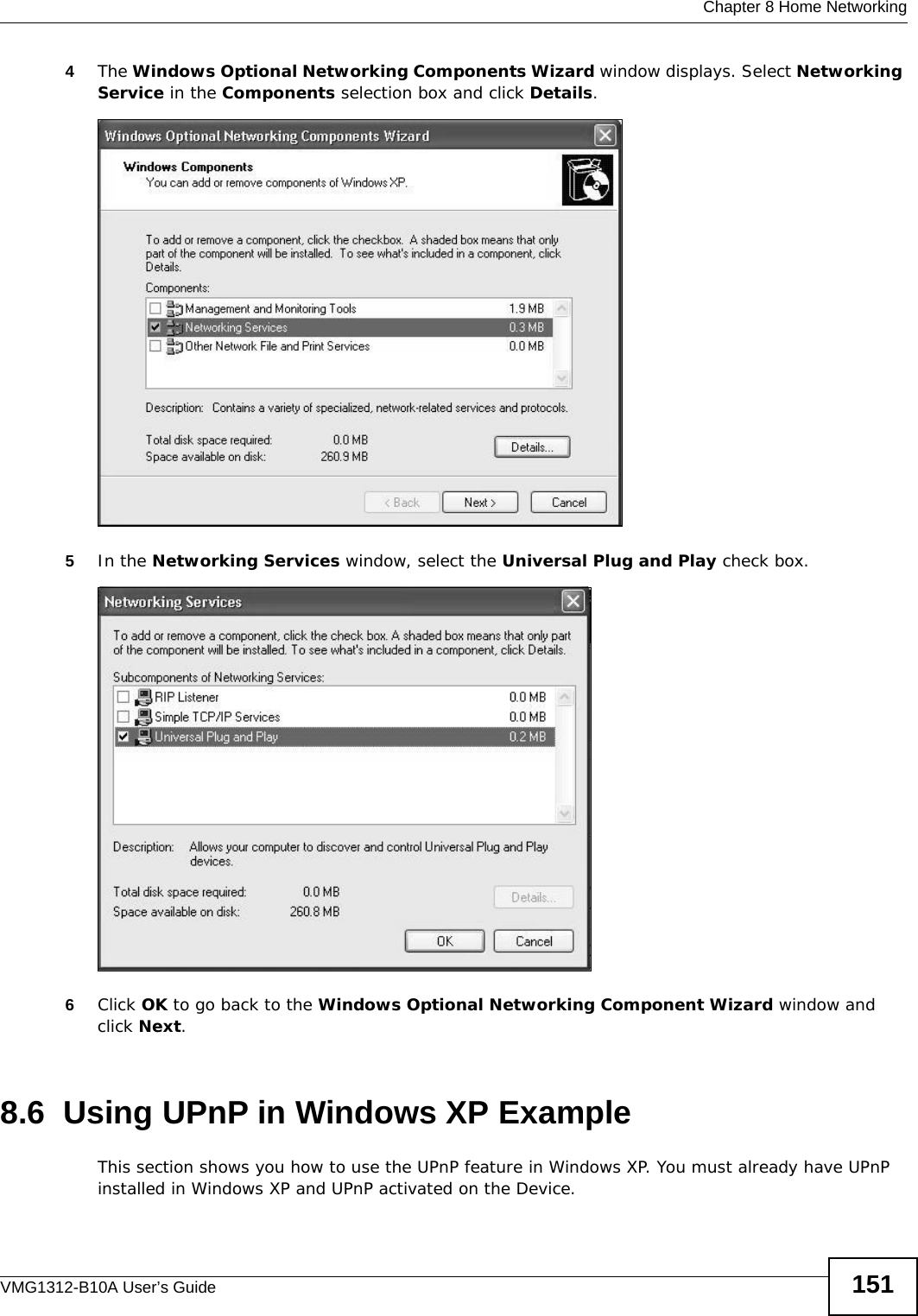  Chapter 8 Home NetworkingVMG1312-B10A User’s Guide 1514The Windows Optional Networking Components Wizard window displays. Select Networking Service in the Components selection box and click Details. Windows Optional Networking Components Wizard5In the Networking Services window, select the Universal Plug and Play check box. Networking Services6Click OK to go back to the Windows Optional Networking Component Wizard window and click Next. 8.6  Using UPnP in Windows XP ExampleThis section shows you how to use the UPnP feature in Windows XP. You must already have UPnP installed in Windows XP and UPnP activated on the Device.