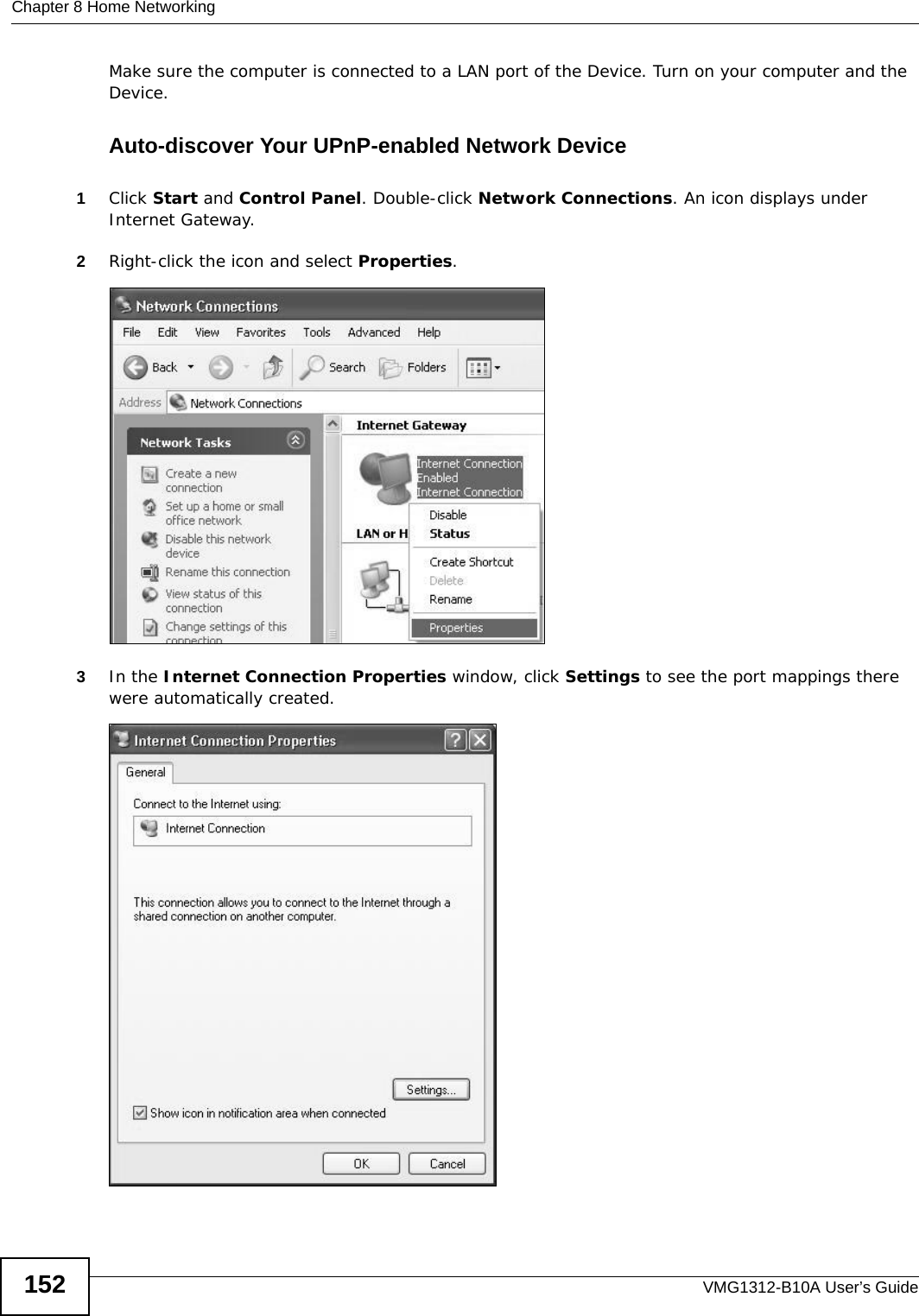 Chapter 8 Home NetworkingVMG1312-B10A User’s Guide152Make sure the computer is connected to a LAN port of the Device. Turn on your computer and the Device. Auto-discover Your UPnP-enabled Network Device1Click Start and Control Panel. Double-click Network Connections. An icon displays under Internet Gateway.2Right-click the icon and select Properties. Network Co nnections3In the Internet Connection Properties window, click Settings to see the port mappings there were automatically created. Internet Connection Properties 