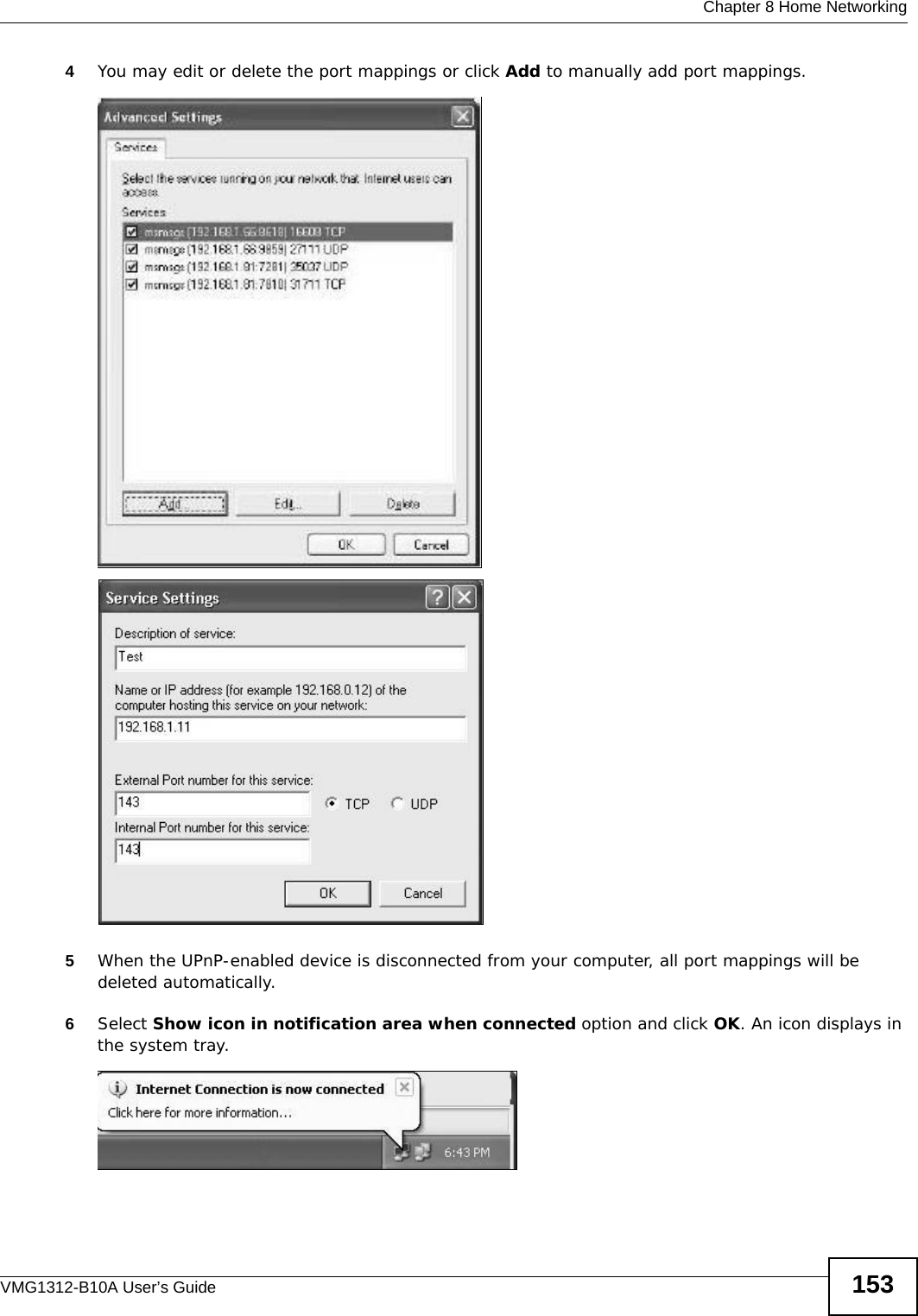  Chapter 8 Home NetworkingVMG1312-B10A User’s Guide 1534You may edit or delete the port mappings or click Add to manually add port mappings. Internet Connection Properties: Advanced SettingsInternet Connection Properties: Advanced Settings: Add5When the UPnP-enabled device is disconnected from your computer, all port mappings will be deleted automatically.6Select Show icon in notification area when connected option and click OK. An icon displays in the system tray. System Tray Icon