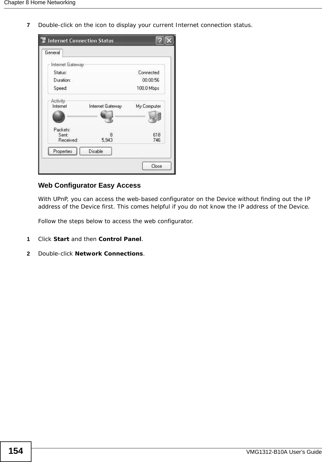 Chapter 8 Home NetworkingVMG1312-B10A User’s Guide1547Double-click on the icon to display your current Internet connection status.Internet Connection StatusWeb Configurator Easy AccessWith UPnP, you can access the web-based configurator on the Device without finding out the IP address of the Device first. This comes helpful if you do not know the IP address of the Device.Follow the steps below to access the web configurator.1Click Start and then Control Panel. 2Double-click Network Connections. 