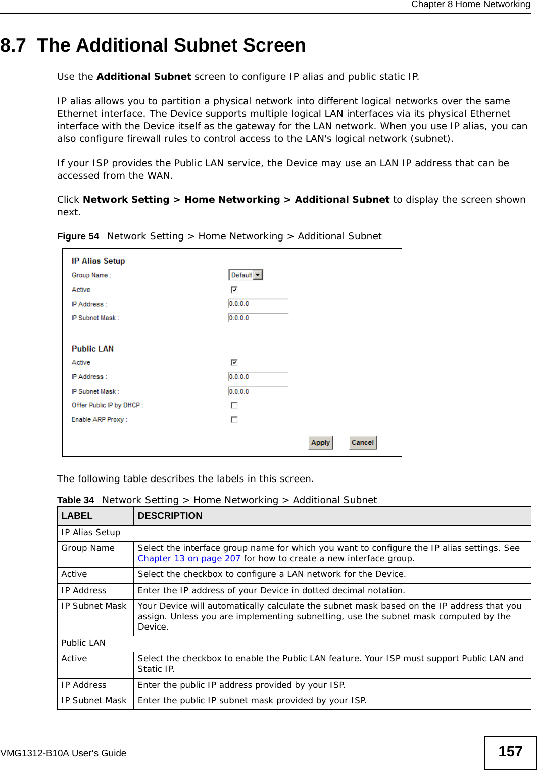  Chapter 8 Home NetworkingVMG1312-B10A User’s Guide 1578.7  The Additional Subnet ScreenUse the Additional Subnet screen to configure IP alias and public static IP. IP alias allows you to partition a physical network into different logical networks over the same Ethernet interface. The Device supports multiple logical LAN interfaces via its physical Ethernet interface with the Device itself as the gateway for the LAN network. When you use IP alias, you can also configure firewall rules to control access to the LAN&apos;s logical network (subnet).If your ISP provides the Public LAN service, the Device may use an LAN IP address that can be accessed from the WAN. Click Network Setting &gt; Home Networking &gt; Additional Subnet to display the screen shown next.Figure 54   Network Setting &gt; Home Networking &gt; Additional SubnetThe following table describes the labels in this screen.Table 34   Network Setting &gt; Home Networking &gt; Additional SubnetLABEL DESCRIPTIONIP Alias SetupGroup Name Select the interface group name for which you want to configure the IP alias settings. See Chapter 13 on page 207 for how to create a new interface group.Active Select the checkbox to configure a LAN network for the Device.IP Address Enter the IP address of your Device in dotted decimal notation. IP Subnet Mask  Your Device will automatically calculate the subnet mask based on the IP address that you assign. Unless you are implementing subnetting, use the subnet mask computed by the Device.Public LANActive Select the checkbox to enable the Public LAN feature. Your ISP must support Public LAN and Static IP. IP Address Enter the public IP address provided by your ISP.IP Subnet Mask  Enter the public IP subnet mask provided by your ISP.