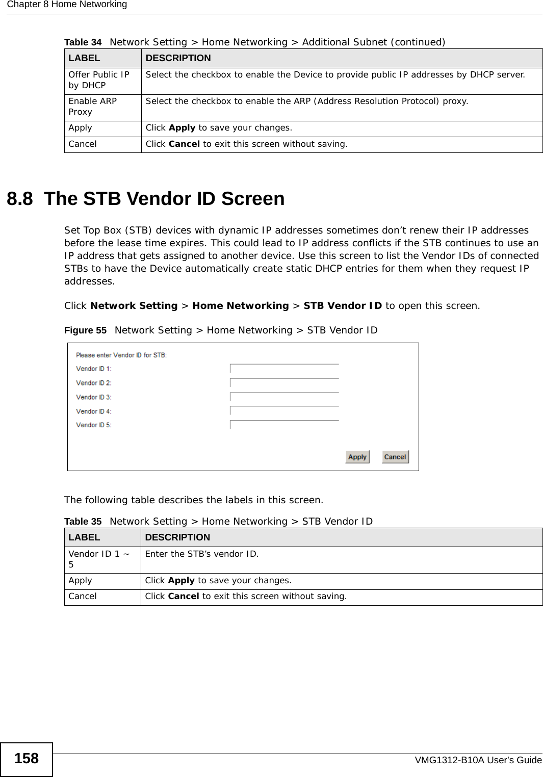 Chapter 8 Home NetworkingVMG1312-B10A User’s Guide1588.8  The STB Vendor ID ScreenSet Top Box (STB) devices with dynamic IP addresses sometimes don’t renew their IP addresses before the lease time expires. This could lead to IP address conflicts if the STB continues to use an IP address that gets assigned to another device. Use this screen to list the Vendor IDs of connected STBs to have the Device automatically create static DHCP entries for them when they request IP addresses.Click Network Setting &gt; Home Networking &gt; STB Vendor ID to open this screen. Figure 55   Network Setting &gt; Home Networking &gt; STB Vendor IDThe following table describes the labels in this screen.Offer Public IP by DHCP Select the checkbox to enable the Device to provide public IP addresses by DHCP server.Enable ARP Proxy Select the checkbox to enable the ARP (Address Resolution Protocol) proxy.Apply Click Apply to save your changes.Cancel Click Cancel to exit this screen without saving.Table 34   Network Setting &gt; Home Networking &gt; Additional Subnet (continued)LABEL DESCRIPTIONTable 35   Network Setting &gt; Home Networking &gt; STB Vendor IDLABEL DESCRIPTIONVendor ID 1 ~ 5Enter the STB’s vendor ID.Apply Click Apply to save your changes.Cancel Click Cancel to exit this screen without saving.