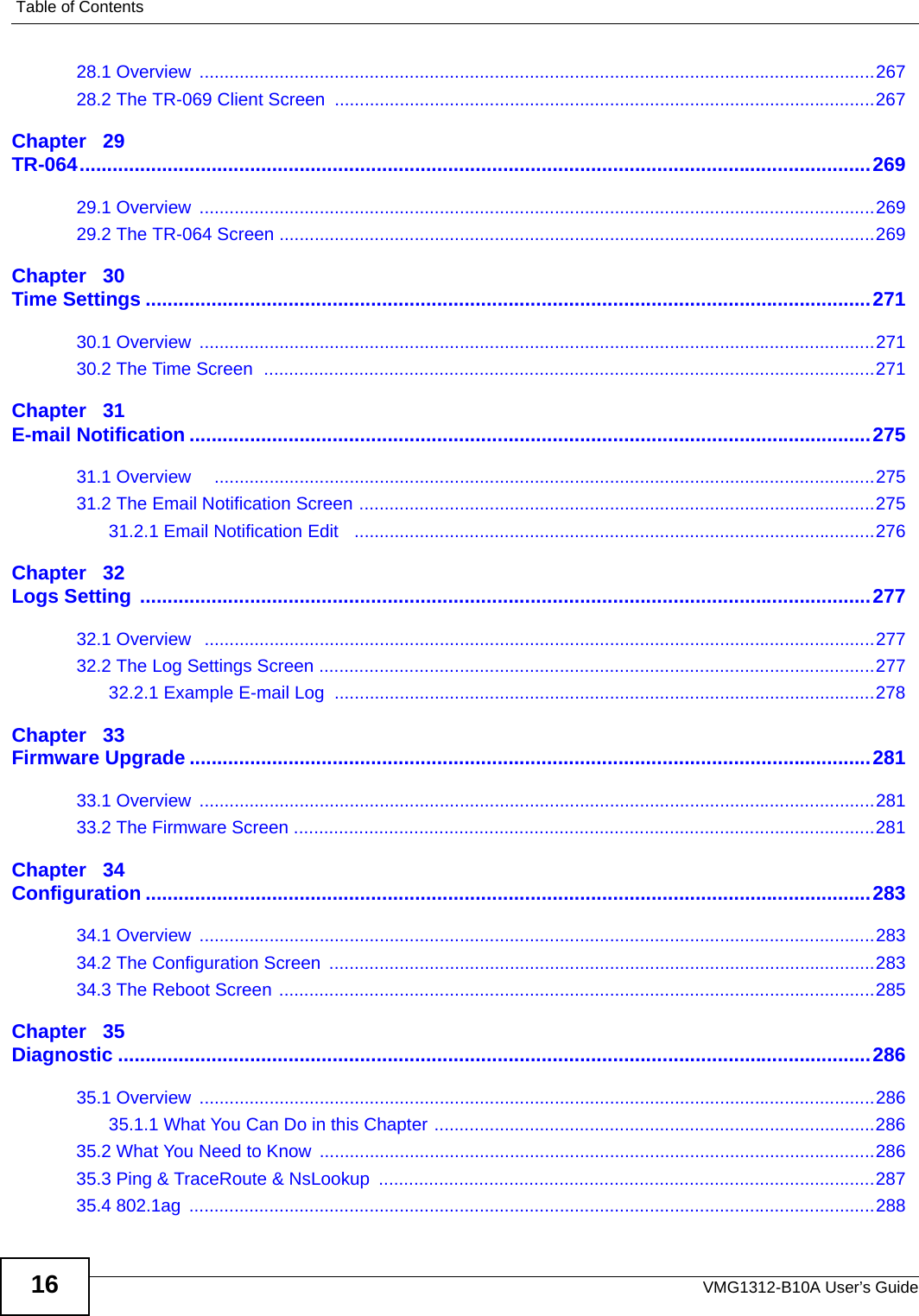 Table of ContentsVMG1312-B10A User’s Guide1628.1 Overview  .......................................................................................................................................26728.2 The TR-069 Client Screen ............................................................................................................267Chapter   29TR-064................................................................................................................................................26929.1 Overview  .......................................................................................................................................26929.2 The TR-064 Screen .......................................................................................................................269Chapter   30Time Settings ....................................................................................................................................27130.1 Overview  .......................................................................................................................................27130.2 The Time Screen  ..........................................................................................................................271Chapter   31E-mail Notification ............................................................................................................................27531.1 Overview     ....................................................................................................................................27531.2 The Email Notification Screen .......................................................................................................27531.2.1 Email Notification Edit   ........................................................................................................276Chapter   32Logs Setting .....................................................................................................................................27732.1 Overview   ......................................................................................................................................27732.2 The Log Settings Screen ...............................................................................................................27732.2.1 Example E-mail Log  ............................................................................................................278Chapter   33Firmware Upgrade ............................................................................................................................28133.1 Overview  .......................................................................................................................................28133.2 The Firmware Screen ....................................................................................................................281Chapter   34Configuration ....................................................................................................................................28334.1 Overview  .......................................................................................................................................28334.2 The Configuration Screen  .............................................................................................................28334.3 The Reboot Screen .......................................................................................................................285Chapter   35Diagnostic .........................................................................................................................................28635.1 Overview  .......................................................................................................................................28635.1.1 What You Can Do in this Chapter ........................................................................................28635.2 What You Need to Know  ...............................................................................................................28635.3 Ping &amp; TraceRoute &amp; NsLookup  ...................................................................................................28735.4 802.1ag  .........................................................................................................................................288