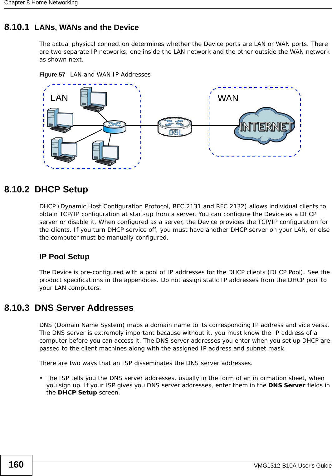 Chapter 8 Home NetworkingVMG1312-B10A User’s Guide1608.10.1  LANs, WANs and the DeviceThe actual physical connection determines whether the Device ports are LAN or WAN ports. There are two separate IP networks, one inside the LAN network and the other outside the WAN network as shown next.Figure 57   LAN and WAN IP Addresses8.10.2  DHCP SetupDHCP (Dynamic Host Configuration Protocol, RFC 2131 and RFC 2132) allows individual clients to obtain TCP/IP configuration at start-up from a server. You can configure the Device as a DHCP server or disable it. When configured as a server, the Device provides the TCP/IP configuration for the clients. If you turn DHCP service off, you must have another DHCP server on your LAN, or else the computer must be manually configured. IP Pool SetupThe Device is pre-configured with a pool of IP addresses for the DHCP clients (DHCP Pool). See the product specifications in the appendices. Do not assign static IP addresses from the DHCP pool to your LAN computers.8.10.3  DNS Server Addresses DNS (Domain Name System) maps a domain name to its corresponding IP address and vice versa. The DNS server is extremely important because without it, you must know the IP address of a computer before you can access it. The DNS server addresses you enter when you set up DHCP are passed to the client machines along with the assigned IP address and subnet mask.There are two ways that an ISP disseminates the DNS server addresses. • The ISP tells you the DNS server addresses, usually in the form of an information sheet, when you sign up. If your ISP gives you DNS server addresses, enter them in the DNS Server fields in the DHCP Setup screen.WANLAN