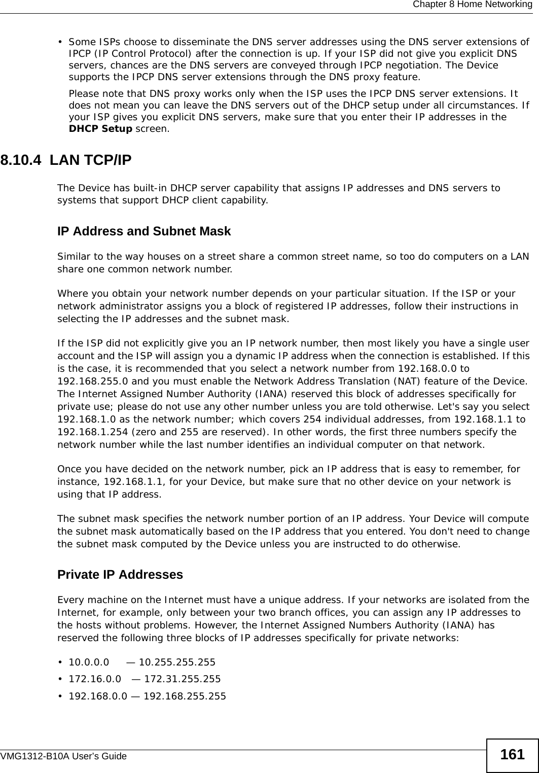  Chapter 8 Home NetworkingVMG1312-B10A User’s Guide 161• Some ISPs choose to disseminate the DNS server addresses using the DNS server extensions of IPCP (IP Control Protocol) after the connection is up. If your ISP did not give you explicit DNS servers, chances are the DNS servers are conveyed through IPCP negotiation. The Device supports the IPCP DNS server extensions through the DNS proxy feature.Please note that DNS proxy works only when the ISP uses the IPCP DNS server extensions. It does not mean you can leave the DNS servers out of the DHCP setup under all circumstances. If your ISP gives you explicit DNS servers, make sure that you enter their IP addresses in the DHCP Setup screen.8.10.4  LAN TCP/IP The Device has built-in DHCP server capability that assigns IP addresses and DNS servers to systems that support DHCP client capability.IP Address and Subnet MaskSimilar to the way houses on a street share a common street name, so too do computers on a LAN share one common network number.Where you obtain your network number depends on your particular situation. If the ISP or your network administrator assigns you a block of registered IP addresses, follow their instructions in selecting the IP addresses and the subnet mask.If the ISP did not explicitly give you an IP network number, then most likely you have a single user account and the ISP will assign you a dynamic IP address when the connection is established. If this is the case, it is recommended that you select a network number from 192.168.0.0 to 192.168.255.0 and you must enable the Network Address Translation (NAT) feature of the Device. The Internet Assigned Number Authority (IANA) reserved this block of addresses specifically for private use; please do not use any other number unless you are told otherwise. Let&apos;s say you select 192.168.1.0 as the network number; which covers 254 individual addresses, from 192.168.1.1 to 192.168.1.254 (zero and 255 are reserved). In other words, the first three numbers specify the network number while the last number identifies an individual computer on that network.Once you have decided on the network number, pick an IP address that is easy to remember, for instance, 192.168.1.1, for your Device, but make sure that no other device on your network is using that IP address.The subnet mask specifies the network number portion of an IP address. Your Device will compute the subnet mask automatically based on the IP address that you entered. You don&apos;t need to change the subnet mask computed by the Device unless you are instructed to do otherwise.Private IP AddressesEvery machine on the Internet must have a unique address. If your networks are isolated from the Internet, for example, only between your two branch offices, you can assign any IP addresses to the hosts without problems. However, the Internet Assigned Numbers Authority (IANA) has reserved the following three blocks of IP addresses specifically for private networks:• 10.0.0.0     — 10.255.255.255• 172.16.0.0   — 172.31.255.255• 192.168.0.0 — 192.168.255.255