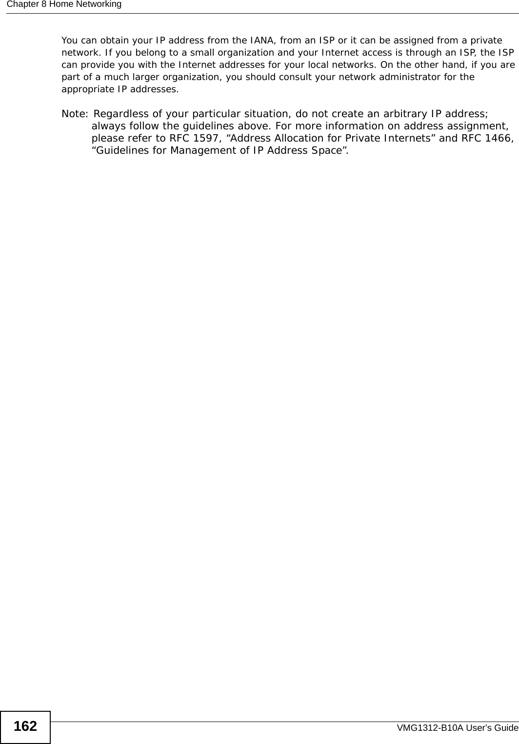 Chapter 8 Home NetworkingVMG1312-B10A User’s Guide162You can obtain your IP address from the IANA, from an ISP or it can be assigned from a private network. If you belong to a small organization and your Internet access is through an ISP, the ISP can provide you with the Internet addresses for your local networks. On the other hand, if you are part of a much larger organization, you should consult your network administrator for the appropriate IP addresses.Note: Regardless of your particular situation, do not create an arbitrary IP address; always follow the guidelines above. For more information on address assignment, please refer to RFC 1597, “Address Allocation for Private Internets” and RFC 1466, “Guidelines for Management of IP Address Space”.