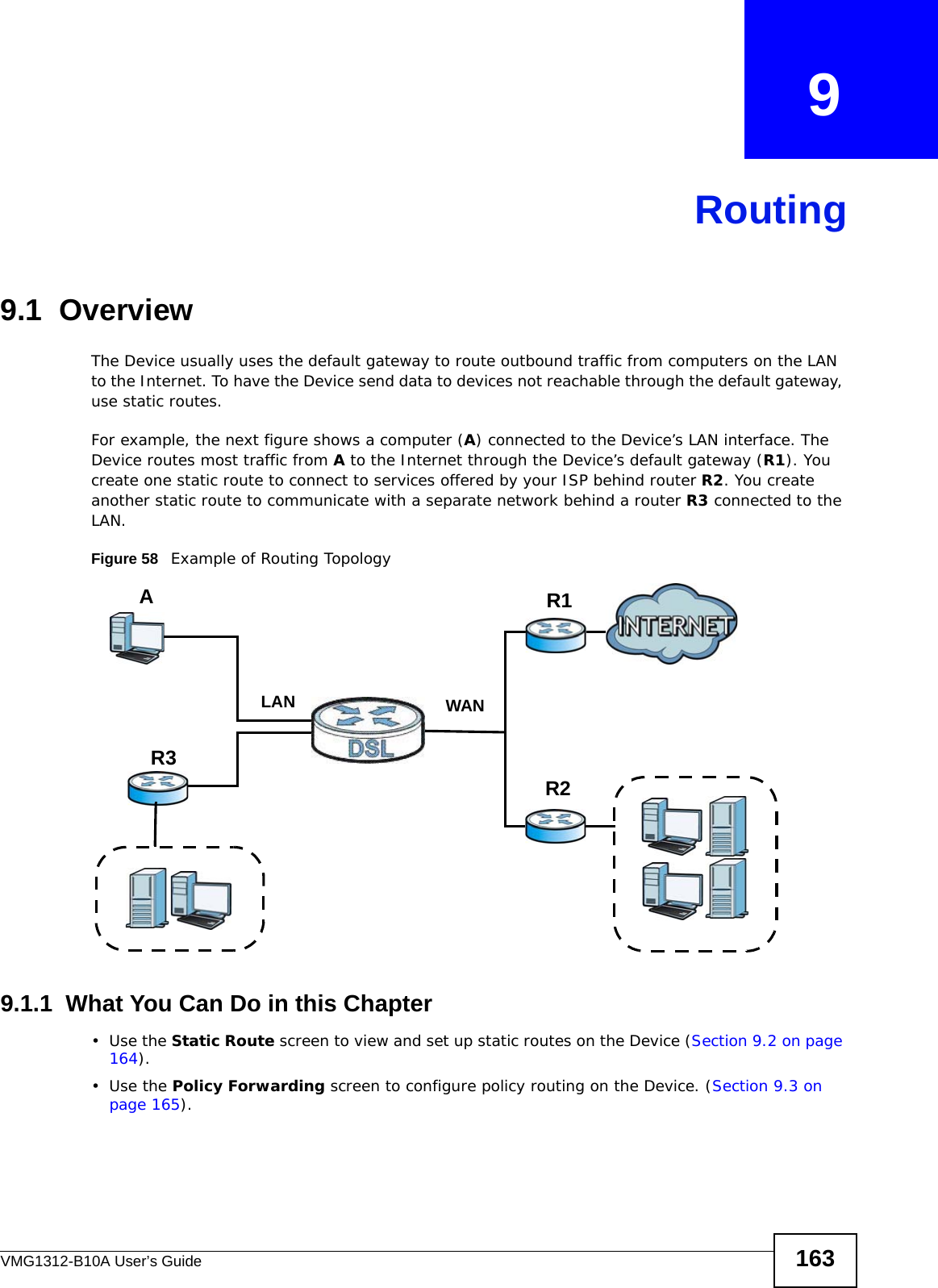 VMG1312-B10A User’s Guide 163CHAPTER   9Routing9.1  Overview The Device usually uses the default gateway to route outbound traffic from computers on the LAN to the Internet. To have the Device send data to devices not reachable through the default gateway, use static routes.For example, the next figure shows a computer (A) connected to the Device’s LAN interface. The Device routes most traffic from A to the Internet through the Device’s default gateway (R1). You create one static route to connect to services offered by your ISP behind router R2. You create another static route to communicate with a separate network behind a router R3 connected to the LAN.   Figure 58   Example of Routing Topology9.1.1  What You Can Do in this Chapter•Use the Static Route screen to view and set up static routes on the Device (Section 9.2 on page 164).•Use the Policy Forwarding screen to configure policy routing on the Device. (Section 9.3 on page 165). WANR1R2AR3LAN