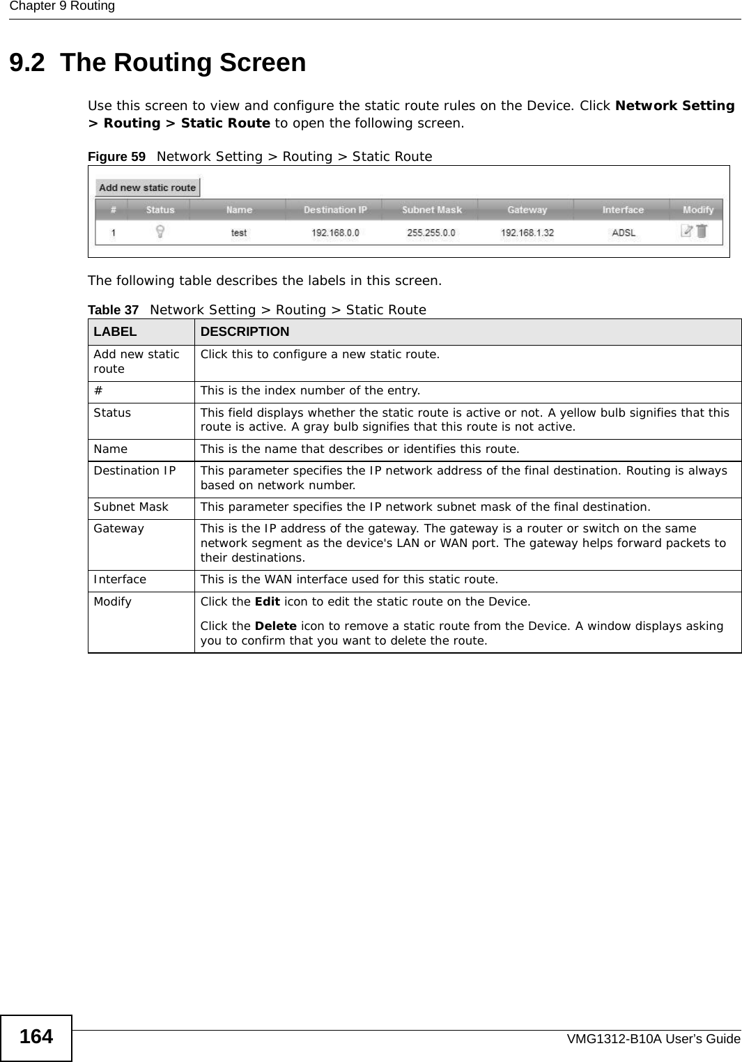 Chapter 9 RoutingVMG1312-B10A User’s Guide1649.2  The Routing ScreenUse this screen to view and configure the static route rules on the Device. Click Network Setting &gt; Routing &gt; Static Route to open the following screen.Figure 59   Network Setting &gt; Routing &gt; Static RouteThe following table describes the labels in this screen. Table 37   Network Setting &gt; Routing &gt; Static RouteLABEL DESCRIPTIONAdd new static route Click this to configure a new static route.#This is the index number of the entry.Status This field displays whether the static route is active or not. A yellow bulb signifies that this route is active. A gray bulb signifies that this route is not active.Name This is the name that describes or identifies this route. Destination IP This parameter specifies the IP network address of the final destination. Routing is always based on network number. Subnet Mask This parameter specifies the IP network subnet mask of the final destination.Gateway This is the IP address of the gateway. The gateway is a router or switch on the same network segment as the device&apos;s LAN or WAN port. The gateway helps forward packets to their destinations.Interface This is the WAN interface used for this static route.Modify Click the Edit icon to edit the static route on the Device.Click the Delete icon to remove a static route from the Device. A window displays asking you to confirm that you want to delete the route. 