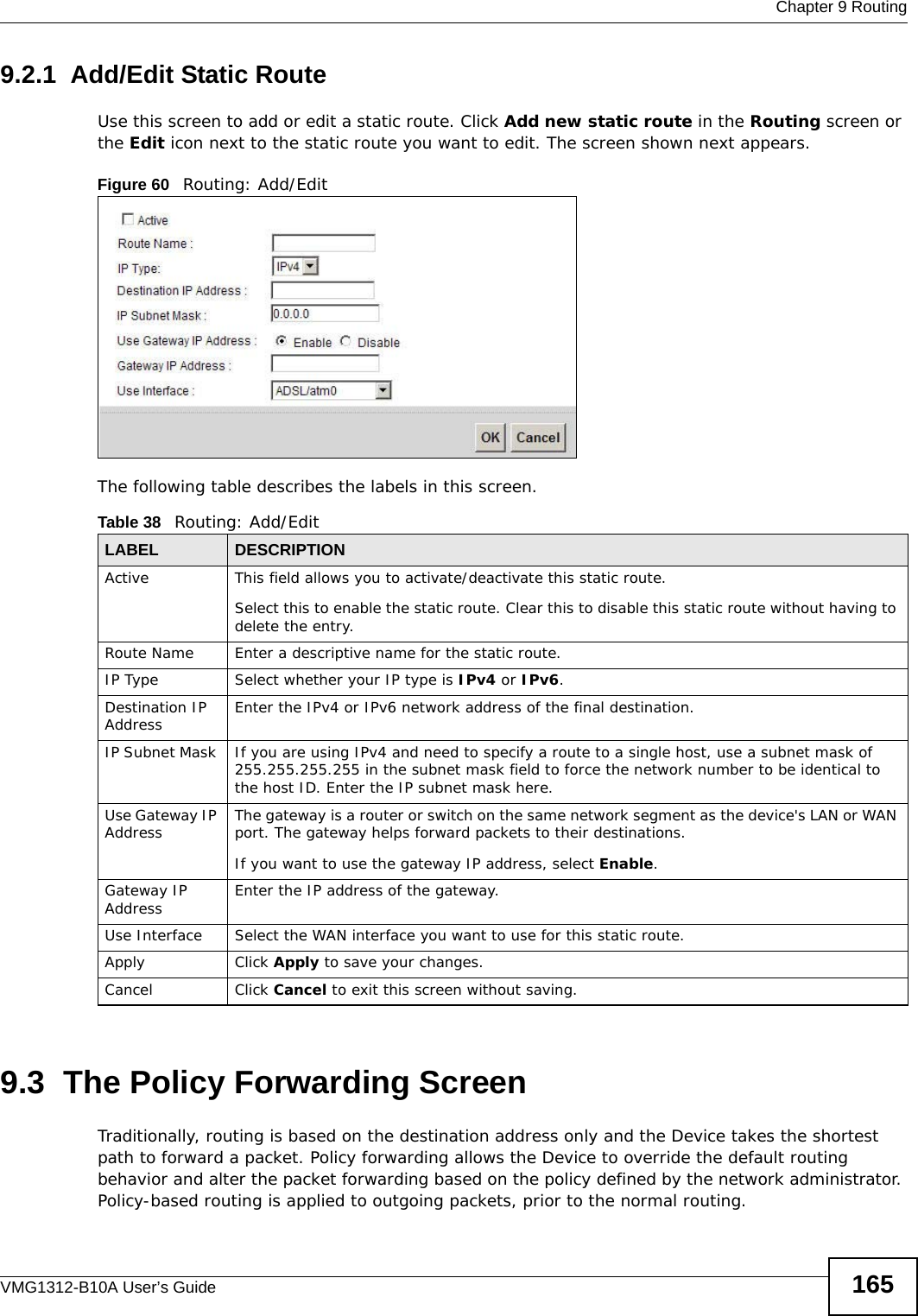  Chapter 9 RoutingVMG1312-B10A User’s Guide 1659.2.1  Add/Edit Static Route Use this screen to add or edit a static route. Click Add new static route in the Routing screen or the Edit icon next to the static route you want to edit. The screen shown next appears.Figure 60   Routing: Add/EditThe following table describes the labels in this screen. 9.3  The Policy Forwarding ScreenTraditionally, routing is based on the destination address only and the Device takes the shortest path to forward a packet. Policy forwarding allows the Device to override the default routing behavior and alter the packet forwarding based on the policy defined by the network administrator. Policy-based routing is applied to outgoing packets, prior to the normal routing.Table 38   Routing: Add/EditLABEL DESCRIPTIONActive This field allows you to activate/deactivate this static route.Select this to enable the static route. Clear this to disable this static route without having to delete the entry.Route Name Enter a descriptive name for the static route.IP Type Select whether your IP type is IPv4 or IPv6. Destination IP Address Enter the IPv4 or IPv6 network address of the final destination. IP Subnet Mask  If you are using IPv4 and need to specify a route to a single host, use a subnet mask of 255.255.255.255 in the subnet mask field to force the network number to be identical to the host ID. Enter the IP subnet mask here.Use Gateway IP Address  The gateway is a router or switch on the same network segment as the device&apos;s LAN or WAN port. The gateway helps forward packets to their destinations.If you want to use the gateway IP address, select Enable.Gateway IP Address Enter the IP address of the gateway. Use Interface Select the WAN interface you want to use for this static route.Apply Click Apply to save your changes.Cancel Click Cancel to exit this screen without saving.