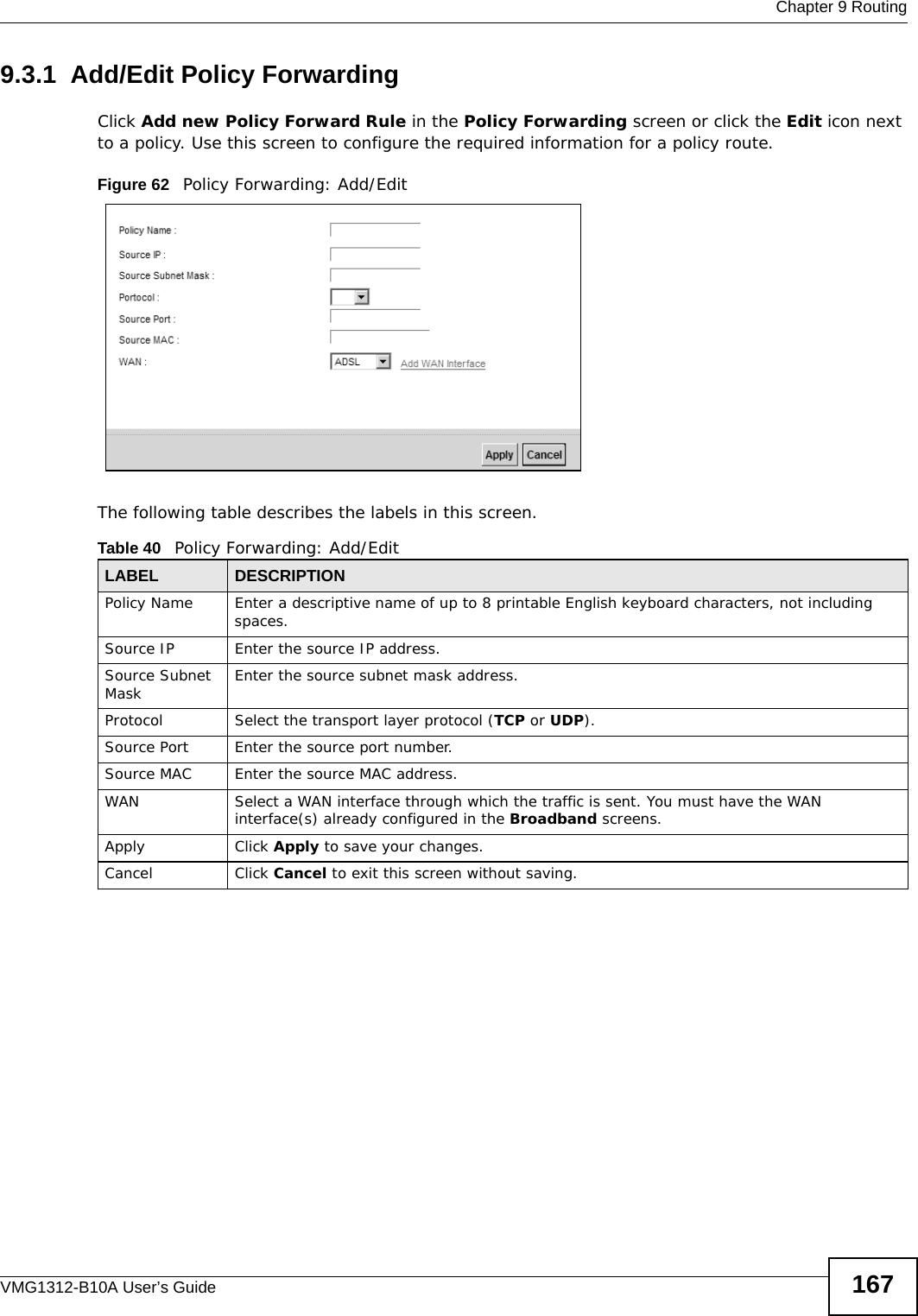  Chapter 9 RoutingVMG1312-B10A User’s Guide 1679.3.1  Add/Edit Policy Forwarding Click Add new Policy Forward Rule in the Policy Forwarding screen or click the Edit icon next to a policy. Use this screen to configure the required information for a policy route.Figure 62   Policy Forwarding: Add/Edit The following table describes the labels in this screen. Table 40   Policy Forwarding: Add/EditLABEL DESCRIPTIONPolicy Name Enter a descriptive name of up to 8 printable English keyboard characters, not including spaces.Source IP  Enter the source IP address.Source Subnet Mask Enter the source subnet mask address. Protocol Select the transport layer protocol (TCP or UDP). Source Port  Enter the source port number. Source MAC  Enter the source MAC address. WAN Select a WAN interface through which the traffic is sent. You must have the WAN interface(s) already configured in the Broadband screens. Apply Click Apply to save your changes.Cancel Click Cancel to exit this screen without saving.