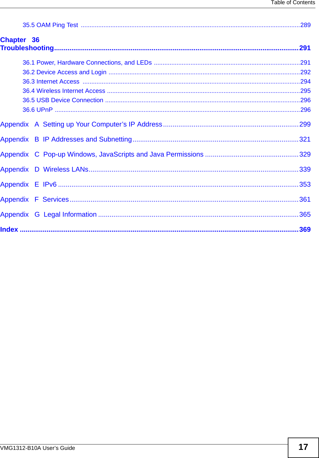   Table of ContentsVMG1312-B10A User’s Guide 1735.5 OAM Ping Test  ..............................................................................................................................289Chapter   36Troubleshooting................................................................................................................................29136.1 Power, Hardware Connections, and LEDs ....................................................................................29136.2 Device Access and Login ..............................................................................................................29236.3 Internet Access  .............................................................................................................................29436.4 Wireless Internet Access ...............................................................................................................29536.5 USB Device Connection ................................................................................................................29636.6 UPnP .............................................................................................................................................296Appendix   A  Setting up Your Computer’s IP Address.......................................................................299Appendix   B  IP Addresses and Subnetting.......................................................................................321Appendix   C  Pop-up Windows, JavaScripts and Java Permissions .................................................329Appendix   D  Wireless LANs..............................................................................................................339Appendix   E  IPv6 ..............................................................................................................................353Appendix   F  Services........................................................................................................................361Appendix   G  Legal Information .........................................................................................................365Index ..................................................................................................................................................369