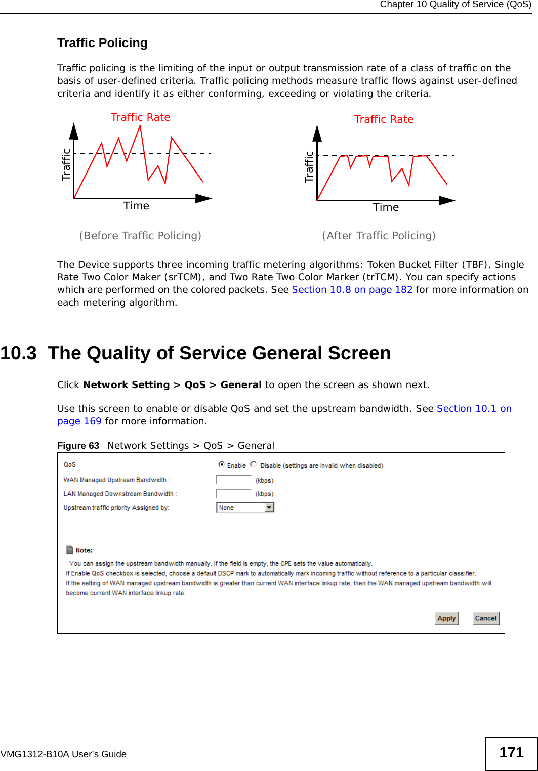  Chapter 10 Quality of Service (QoS)VMG1312-B10A User’s Guide 171Traffic PolicingTraffic policing is the limiting of the input or output transmission rate of a class of traffic on the basis of user-defined criteria. Traffic policing methods measure traffic flows against user-defined criteria and identify it as either conforming, exceeding or violating the criteria.The Device supports three incoming traffic metering algorithms: Token Bucket Filter (TBF), Single Rate Two Color Maker (srTCM), and Two Rate Two Color Marker (trTCM). You can specify actions which are performed on the colored packets. See Section 10.8 on page 182 for more information on each metering algorithm.10.3  The Quality of Service General Screen Click Network Setting &gt; QoS &gt; General to open the screen as shown next. Use this screen to enable or disable QoS and set the upstream bandwidth. See Section 10.1 on page 169 for more information.Figure 63   Network Settings &gt; QoS &gt; General TrafficTimeTraffic RateTrafficTimeTraffic Rate(Before Traffic Policing) (After Traffic Policing)