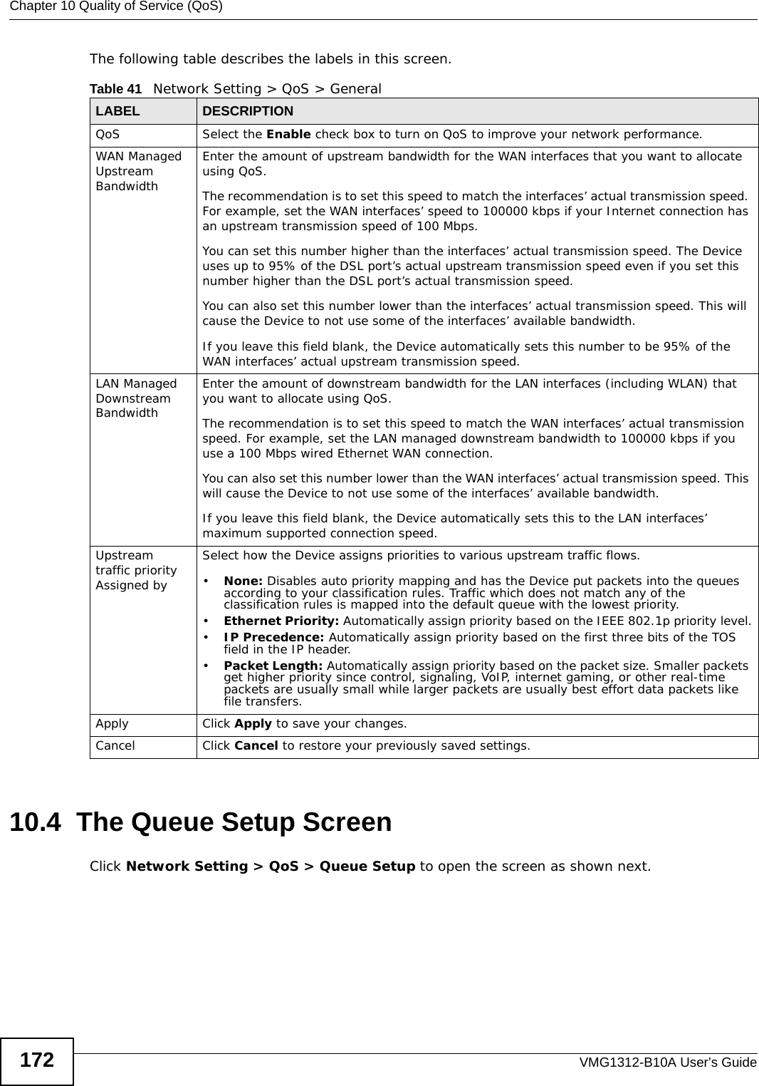 Chapter 10 Quality of Service (QoS)VMG1312-B10A User’s Guide172The following table describes the labels in this screen. 10.4  The Queue Setup ScreenClick Network Setting &gt; QoS &gt; Queue Setup to open the screen as shown next. Table 41   Network Setting &gt; QoS &gt; GeneralLABEL DESCRIPTIONQoS Select the Enable check box to turn on QoS to improve your network performance. WAN Managed Upstream Bandwidth Enter the amount of upstream bandwidth for the WAN interfaces that you want to allocate using QoS. The recommendation is to set this speed to match the interfaces’ actual transmission speed. For example, set the WAN interfaces’ speed to 100000 kbps if your Internet connection has an upstream transmission speed of 100 Mbps.        You can set this number higher than the interfaces’ actual transmission speed. The Device uses up to 95% of the DSL port’s actual upstream transmission speed even if you set this number higher than the DSL port’s actual transmission speed.You can also set this number lower than the interfaces’ actual transmission speed. This will cause the Device to not use some of the interfaces’ available bandwidth.If you leave this field blank, the Device automatically sets this number to be 95% of the WAN interfaces’ actual upstream transmission speed.LAN Managed Downstream Bandwidth Enter the amount of downstream bandwidth for the LAN interfaces (including WLAN) that you want to allocate using QoS. The recommendation is to set this speed to match the WAN interfaces’ actual transmission speed. For example, set the LAN managed downstream bandwidth to 100000 kbps if you use a 100 Mbps wired Ethernet WAN connection.        You can also set this number lower than the WAN interfaces’ actual transmission speed. This will cause the Device to not use some of the interfaces’ available bandwidth.If you leave this field blank, the Device automatically sets this to the LAN interfaces’ maximum supported connection speed.Upstream traffic priority Assigned bySelect how the Device assigns priorities to various upstream traffic flows.•None: Disables auto priority mapping and has the Device put packets into the queues according to your classification rules. Traffic which does not match any of the classification rules is mapped into the default queue with the lowest priority.•Ethernet Priority: Automatically assign priority based on the IEEE 802.1p priority level.•IP Precedence: Automatically assign priority based on the first three bits of the TOS field in the IP header.•Packet Length: Automatically assign priority based on the packet size. Smaller packets get higher priority since control, signaling, VoIP, internet gaming, or other real-time packets are usually small while larger packets are usually best effort data packets like file transfers.Apply Click Apply to save your changes.Cancel Click Cancel to restore your previously saved settings.