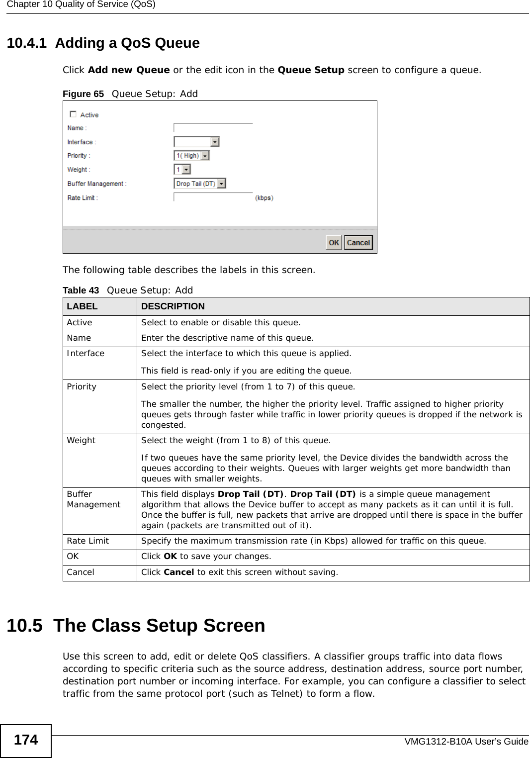Chapter 10 Quality of Service (QoS)VMG1312-B10A User’s Guide17410.4.1  Adding a QoS Queue Click Add new Queue or the edit icon in the Queue Setup screen to configure a queue. Figure 65   Queue Setup: Add The following table describes the labels in this screen.  10.5  The Class Setup Screen Use this screen to add, edit or delete QoS classifiers. A classifier groups traffic into data flows according to specific criteria such as the source address, destination address, source port number, destination port number or incoming interface. For example, you can configure a classifier to select traffic from the same protocol port (such as Telnet) to form a flow.Table 43   Queue Setup: AddLABEL DESCRIPTIONActive Select to enable or disable this queue.Name Enter the descriptive name of this queue.Interface Select the interface to which this queue is applied.This field is read-only if you are editing the queue.Priority Select the priority level (from 1 to 7) of this queue.The smaller the number, the higher the priority level. Traffic assigned to higher priority queues gets through faster while traffic in lower priority queues is dropped if the network is congested.Weight Select the weight (from 1 to 8) of this queue. If two queues have the same priority level, the Device divides the bandwidth across the queues according to their weights. Queues with larger weights get more bandwidth than queues with smaller weights.Buffer Management This field displays Drop Tail (DT). Drop Tail (DT) is a simple queue management algorithm that allows the Device buffer to accept as many packets as it can until it is full. Once the buffer is full, new packets that arrive are dropped until there is space in the buffer again (packets are transmitted out of it). Rate Limit Specify the maximum transmission rate (in Kbps) allowed for traffic on this queue.OK Click OK to save your changes.Cancel Click Cancel to exit this screen without saving.