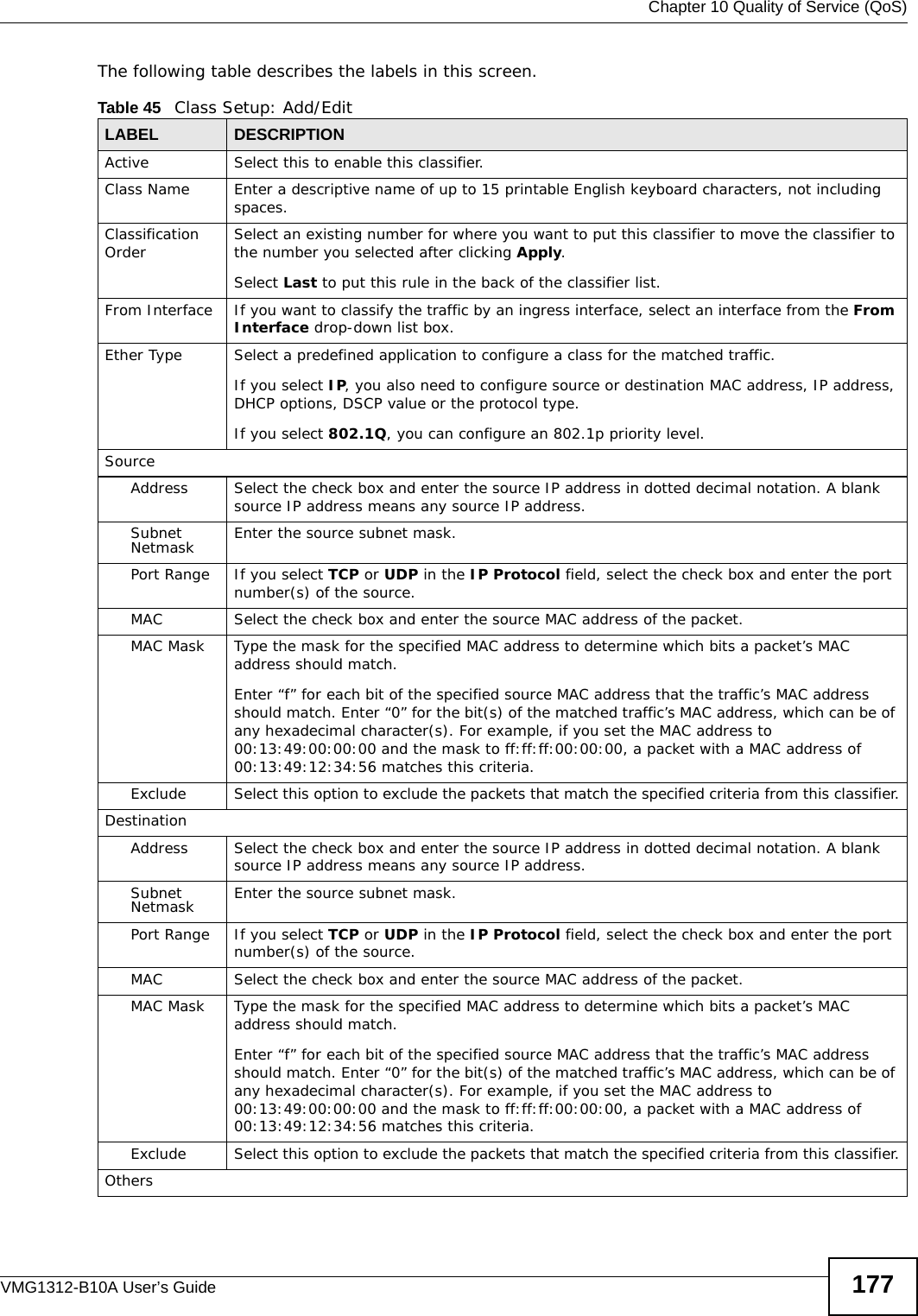  Chapter 10 Quality of Service (QoS)VMG1312-B10A User’s Guide 177The following table describes the labels in this screen.  Table 45   Class Setup: Add/EditLABEL DESCRIPTIONActive Select this to enable this classifier.Class Name Enter a descriptive name of up to 15 printable English keyboard characters, not including spaces.Classification Order Select an existing number for where you want to put this classifier to move the classifier to the number you selected after clicking Apply.Select Last to put this rule in the back of the classifier list.From Interface  If you want to classify the traffic by an ingress interface, select an interface from the From Interface drop-down list box. Ether Type Select a predefined application to configure a class for the matched traffic.If you select IP, you also need to configure source or destination MAC address, IP address, DHCP options, DSCP value or the protocol type.If you select 802.1Q, you can configure an 802.1p priority level.SourceAddress Select the check box and enter the source IP address in dotted decimal notation. A blank source IP address means any source IP address. Subnet Netmask Enter the source subnet mask.Port Range If you select TCP or UDP in the IP Protocol field, select the check box and enter the port number(s) of the source. MAC Select the check box and enter the source MAC address of the packet.MAC Mask Type the mask for the specified MAC address to determine which bits a packet’s MAC address should match. Enter “f” for each bit of the specified source MAC address that the traffic’s MAC address should match. Enter “0” for the bit(s) of the matched traffic’s MAC address, which can be of any hexadecimal character(s). For example, if you set the MAC address to 00:13:49:00:00:00 and the mask to ff:ff:ff:00:00:00, a packet with a MAC address of 00:13:49:12:34:56 matches this criteria.Exclude Select this option to exclude the packets that match the specified criteria from this classifier.DestinationAddress Select the check box and enter the source IP address in dotted decimal notation. A blank source IP address means any source IP address. Subnet Netmask Enter the source subnet mask.Port Range If you select TCP or UDP in the IP Protocol field, select the check box and enter the port number(s) of the source. MAC Select the check box and enter the source MAC address of the packet.MAC Mask Type the mask for the specified MAC address to determine which bits a packet’s MAC address should match. Enter “f” for each bit of the specified source MAC address that the traffic’s MAC address should match. Enter “0” for the bit(s) of the matched traffic’s MAC address, which can be of any hexadecimal character(s). For example, if you set the MAC address to 00:13:49:00:00:00 and the mask to ff:ff:ff:00:00:00, a packet with a MAC address of 00:13:49:12:34:56 matches this criteria.Exclude Select this option to exclude the packets that match the specified criteria from this classifier.Others