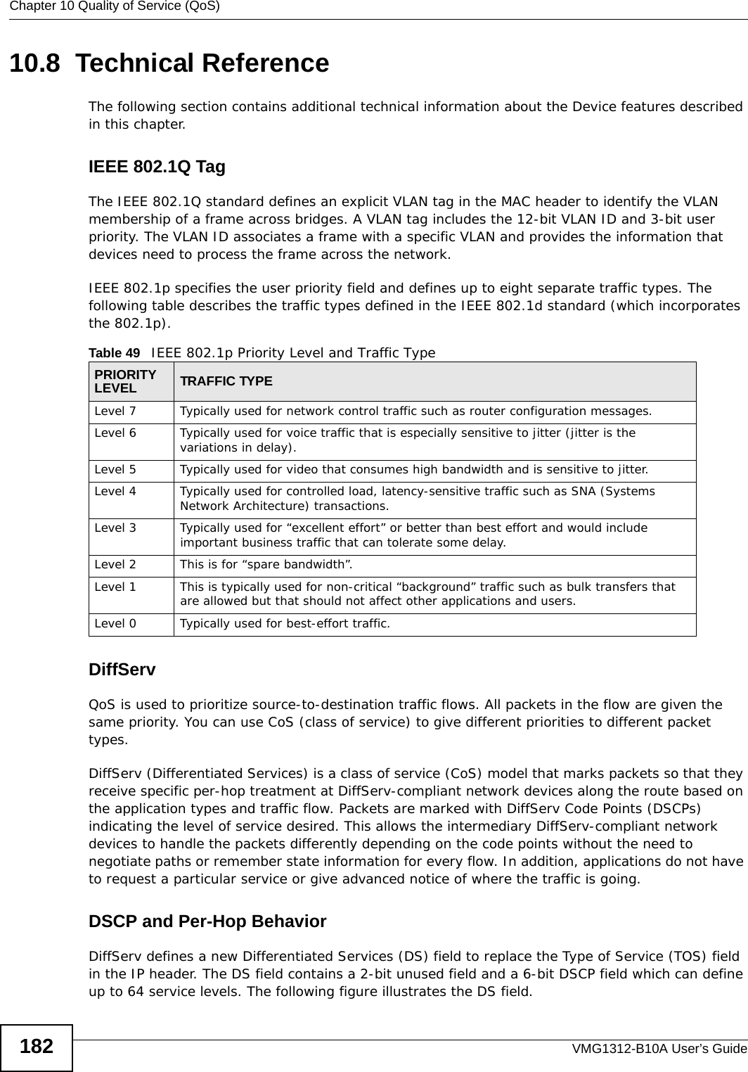 Chapter 10 Quality of Service (QoS)VMG1312-B10A User’s Guide18210.8  Technical ReferenceThe following section contains additional technical information about the Device features described in this chapter.IEEE 802.1Q TagThe IEEE 802.1Q standard defines an explicit VLAN tag in the MAC header to identify the VLAN membership of a frame across bridges. A VLAN tag includes the 12-bit VLAN ID and 3-bit user priority. The VLAN ID associates a frame with a specific VLAN and provides the information that devices need to process the frame across the network. IEEE 802.1p specifies the user priority field and defines up to eight separate traffic types. The following table describes the traffic types defined in the IEEE 802.1d standard (which incorporates the 802.1p).  DiffServ QoS is used to prioritize source-to-destination traffic flows. All packets in the flow are given the same priority. You can use CoS (class of service) to give different priorities to different packet types.DiffServ (Differentiated Services) is a class of service (CoS) model that marks packets so that they receive specific per-hop treatment at DiffServ-compliant network devices along the route based on the application types and traffic flow. Packets are marked with DiffServ Code Points (DSCPs) indicating the level of service desired. This allows the intermediary DiffServ-compliant network devices to handle the packets differently depending on the code points without the need to negotiate paths or remember state information for every flow. In addition, applications do not have to request a particular service or give advanced notice of where the traffic is going. DSCP and Per-Hop Behavior DiffServ defines a new Differentiated Services (DS) field to replace the Type of Service (TOS) field in the IP header. The DS field contains a 2-bit unused field and a 6-bit DSCP field which can define up to 64 service levels. The following figure illustrates the DS field. Table 49   IEEE 802.1p Priority Level and Traffic TypePRIORITY LEVEL TRAFFIC TYPELevel 7 Typically used for network control traffic such as router configuration messages.Level 6 Typically used for voice traffic that is especially sensitive to jitter (jitter is the variations in delay).Level 5 Typically used for video that consumes high bandwidth and is sensitive to jitter.Level 4 Typically used for controlled load, latency-sensitive traffic such as SNA (Systems Network Architecture) transactions.Level 3 Typically used for “excellent effort” or better than best effort and would include important business traffic that can tolerate some delay.Level 2 This is for “spare bandwidth”. Level 1 This is typically used for non-critical “background” traffic such as bulk transfers that are allowed but that should not affect other applications and users. Level 0 Typically used for best-effort traffic.