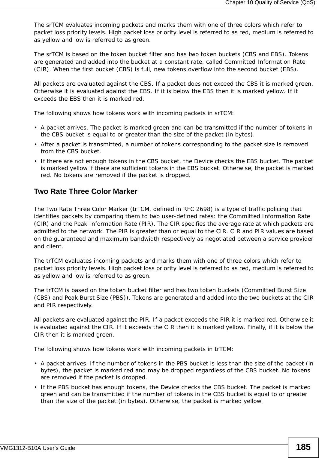  Chapter 10 Quality of Service (QoS)VMG1312-B10A User’s Guide 185The srTCM evaluates incoming packets and marks them with one of three colors which refer to packet loss priority levels. High packet loss priority level is referred to as red, medium is referred to as yellow and low is referred to as green. The srTCM is based on the token bucket filter and has two token buckets (CBS and EBS). Tokens are generated and added into the bucket at a constant rate, called Committed Information Rate (CIR). When the first bucket (CBS) is full, new tokens overflow into the second bucket (EBS).All packets are evaluated against the CBS. If a packet does not exceed the CBS it is marked green. Otherwise it is evaluated against the EBS. If it is below the EBS then it is marked yellow. If it exceeds the EBS then it is marked red.The following shows how tokens work with incoming packets in srTCM:• A packet arrives. The packet is marked green and can be transmitted if the number of tokens in the CBS bucket is equal to or greater than the size of the packet (in bytes).• After a packet is transmitted, a number of tokens corresponding to the packet size is removed from the CBS bucket. • If there are not enough tokens in the CBS bucket, the Device checks the EBS bucket. The packet is marked yellow if there are sufficient tokens in the EBS bucket. Otherwise, the packet is marked red. No tokens are removed if the packet is dropped.Two Rate Three Color Marker The Two Rate Three Color Marker (trTCM, defined in RFC 2698) is a type of traffic policing that identifies packets by comparing them to two user-defined rates: the Committed Information Rate (CIR) and the Peak Information Rate (PIR). The CIR specifies the average rate at which packets are admitted to the network. The PIR is greater than or equal to the CIR. CIR and PIR values are based on the guaranteed and maximum bandwidth respectively as negotiated between a service provider and client.The trTCM evaluates incoming packets and marks them with one of three colors which refer to packet loss priority levels. High packet loss priority level is referred to as red, medium is referred to as yellow and low is referred to as green. The trTCM is based on the token bucket filter and has two token buckets (Committed Burst Size (CBS) and Peak Burst Size (PBS)). Tokens are generated and added into the two buckets at the CIR and PIR respectively. All packets are evaluated against the PIR. If a packet exceeds the PIR it is marked red. Otherwise it is evaluated against the CIR. If it exceeds the CIR then it is marked yellow. Finally, if it is below the CIR then it is marked green.The following shows how tokens work with incoming packets in trTCM:• A packet arrives. If the number of tokens in the PBS bucket is less than the size of the packet (in bytes), the packet is marked red and may be dropped regardless of the CBS bucket. No tokens are removed if the packet is dropped.• If the PBS bucket has enough tokens, the Device checks the CBS bucket. The packet is marked green and can be transmitted if the number of tokens in the CBS bucket is equal to or greater than the size of the packet (in bytes). Otherwise, the packet is marked yellow.