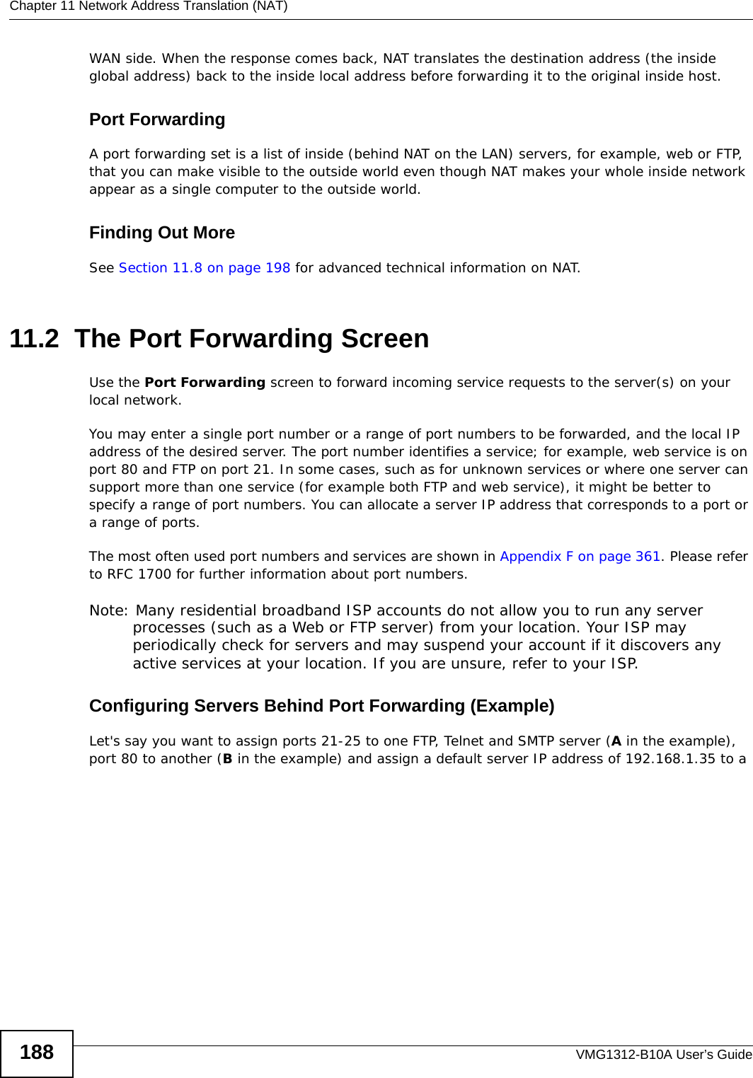 Chapter 11 Network Address Translation (NAT)VMG1312-B10A User’s Guide188WAN side. When the response comes back, NAT translates the destination address (the inside global address) back to the inside local address before forwarding it to the original inside host.Port ForwardingA port forwarding set is a list of inside (behind NAT on the LAN) servers, for example, web or FTP, that you can make visible to the outside world even though NAT makes your whole inside network appear as a single computer to the outside world.Finding Out MoreSee Section 11.8 on page 198 for advanced technical information on NAT.11.2  The Port Forwarding Screen Use the Port Forwarding screen to forward incoming service requests to the server(s) on your local network.You may enter a single port number or a range of port numbers to be forwarded, and the local IP address of the desired server. The port number identifies a service; for example, web service is on port 80 and FTP on port 21. In some cases, such as for unknown services or where one server can support more than one service (for example both FTP and web service), it might be better to specify a range of port numbers. You can allocate a server IP address that corresponds to a port or a range of ports.The most often used port numbers and services are shown in Appendix F on page 361. Please refer to RFC 1700 for further information about port numbers. Note: Many residential broadband ISP accounts do not allow you to run any server processes (such as a Web or FTP server) from your location. Your ISP may periodically check for servers and may suspend your account if it discovers any active services at your location. If you are unsure, refer to your ISP.Configuring Servers Behind Port Forwarding (Example)Let&apos;s say you want to assign ports 21-25 to one FTP, Telnet and SMTP server (A in the example), port 80 to another (B in the example) and assign a default server IP address of 192.168.1.35 to a 