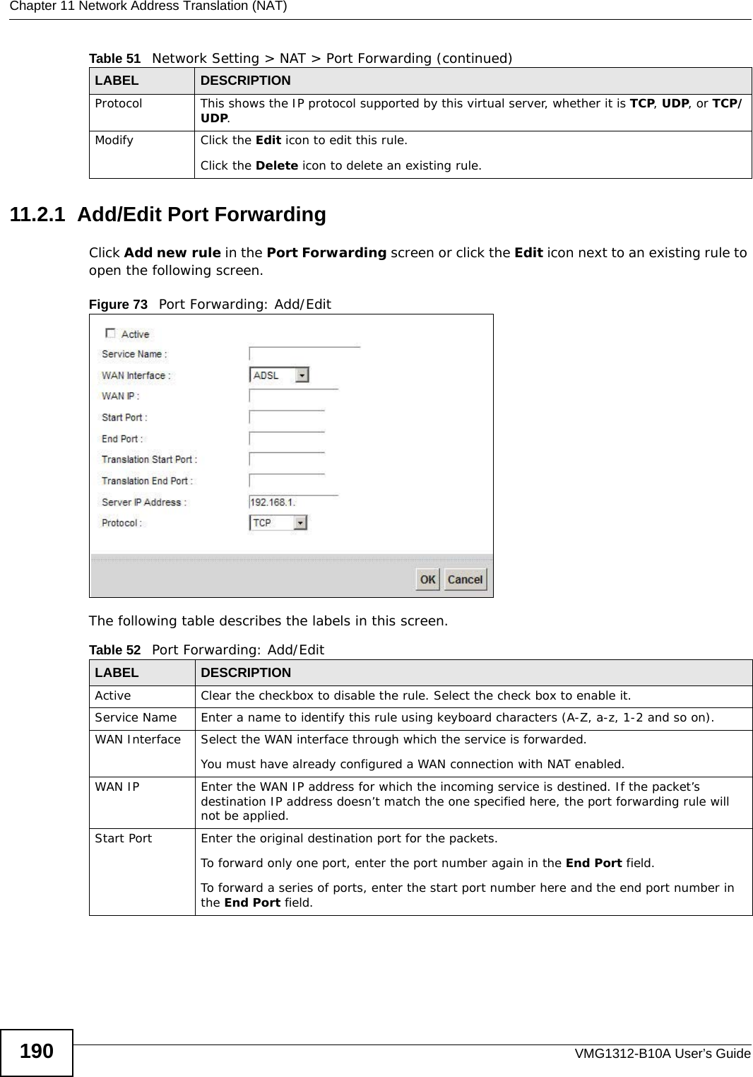 Chapter 11 Network Address Translation (NAT)VMG1312-B10A User’s Guide19011.2.1  Add/Edit Port Forwarding Click Add new rule in the Port Forwarding screen or click the Edit icon next to an existing rule to open the following screen.Figure 73   Port Forwarding: Add/Edit The following table describes the labels in this screen. Protocol This shows the IP protocol supported by this virtual server, whether it is TCP, UDP, or TCP/UDP.Modify Click the Edit icon to edit this rule.Click the Delete icon to delete an existing rule. Table 51   Network Setting &gt; NAT &gt; Port Forwarding (continued)LABEL DESCRIPTIONTable 52   Port Forwarding: Add/EditLABEL DESCRIPTIONActive Clear the checkbox to disable the rule. Select the check box to enable it.Service Name Enter a name to identify this rule using keyboard characters (A-Z, a-z, 1-2 and so on). WAN Interface Select the WAN interface through which the service is forwarded.You must have already configured a WAN connection with NAT enabled.WAN IP Enter the WAN IP address for which the incoming service is destined. If the packet’s destination IP address doesn’t match the one specified here, the port forwarding rule will not be applied.Start Port Enter the original destination port for the packets.To forward only one port, enter the port number again in the End Port field. To forward a series of ports, enter the start port number here and the end port number in the End Port field.