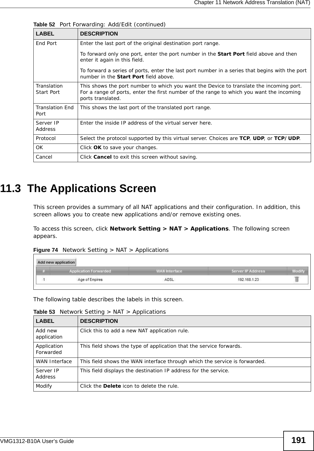  Chapter 11 Network Address Translation (NAT)VMG1312-B10A User’s Guide 19111.3  The Applications ScreenThis screen provides a summary of all NAT applications and their configuration. In addition, this screen allows you to create new applications and/or remove existing ones.To access this screen, click Network Setting &gt; NAT &gt; Applications. The following screen appears.Figure 74   Network Setting &gt; NAT &gt; ApplicationsThe following table describes the labels in this screen. End Port  Enter the last port of the original destination port range. To forward only one port, enter the port number in the Start Port field above and then enter it again in this field. To forward a series of ports, enter the last port number in a series that begins with the port number in the Start Port field above.Translation Start Port This shows the port number to which you want the Device to translate the incoming port. For a range of ports, enter the first number of the range to which you want the incoming ports translated.Translation End Port  This shows the last port of the translated port range.Server IP Address Enter the inside IP address of the virtual server here.Protocol Select the protocol supported by this virtual server. Choices are TCP, UDP, or TCP/UDP.OK Click OK to save your changes.Cancel Click Cancel to exit this screen without saving.Table 52   Port Forwarding: Add/Edit (continued)LABEL DESCRIPTIONTable 53   Network Setting &gt; NAT &gt; ApplicationsLABEL DESCRIPTIONAdd new application Click this to add a new NAT application rule.Application Forwarded This field shows the type of application that the service forwards.WAN Interface This field shows the WAN interface through which the service is forwarded.Server IP Address This field displays the destination IP address for the service.Modify Click the Delete icon to delete the rule.