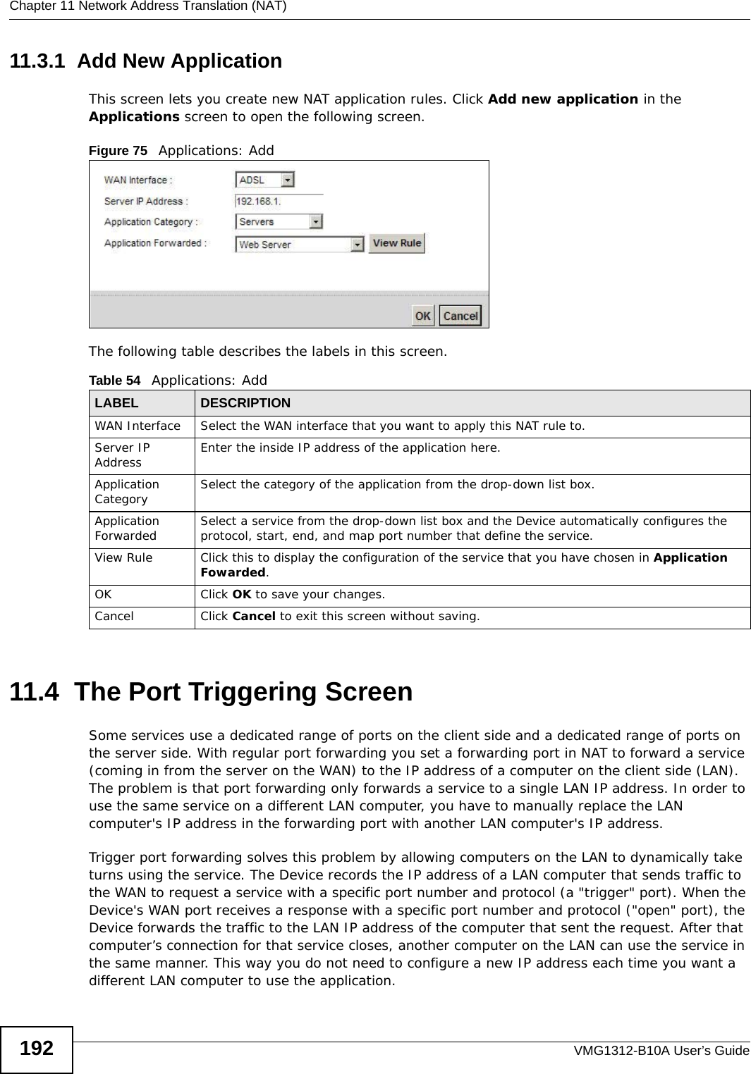Chapter 11 Network Address Translation (NAT)VMG1312-B10A User’s Guide19211.3.1  Add New ApplicationThis screen lets you create new NAT application rules. Click Add new application in the Applications screen to open the following screen.Figure 75   Applications: Add The following table describes the labels in this screen. 11.4  The Port Triggering ScreenSome services use a dedicated range of ports on the client side and a dedicated range of ports on the server side. With regular port forwarding you set a forwarding port in NAT to forward a service (coming in from the server on the WAN) to the IP address of a computer on the client side (LAN). The problem is that port forwarding only forwards a service to a single LAN IP address. In order to use the same service on a different LAN computer, you have to manually replace the LAN computer&apos;s IP address in the forwarding port with another LAN computer&apos;s IP address. Trigger port forwarding solves this problem by allowing computers on the LAN to dynamically take turns using the service. The Device records the IP address of a LAN computer that sends traffic to the WAN to request a service with a specific port number and protocol (a &quot;trigger&quot; port). When the Device&apos;s WAN port receives a response with a specific port number and protocol (&quot;open&quot; port), the Device forwards the traffic to the LAN IP address of the computer that sent the request. After that computer’s connection for that service closes, another computer on the LAN can use the service in the same manner. This way you do not need to configure a new IP address each time you want a different LAN computer to use the application.Table 54   Applications: AddLABEL DESCRIPTIONWAN Interface Select the WAN interface that you want to apply this NAT rule to.Server IP Address Enter the inside IP address of the application here.Application Category Select the category of the application from the drop-down list box.Application Forwarded Select a service from the drop-down list box and the Device automatically configures the protocol, start, end, and map port number that define the service.View Rule Click this to display the configuration of the service that you have chosen in Application Fowarded.OK Click OK to save your changes.Cancel Click Cancel to exit this screen without saving.