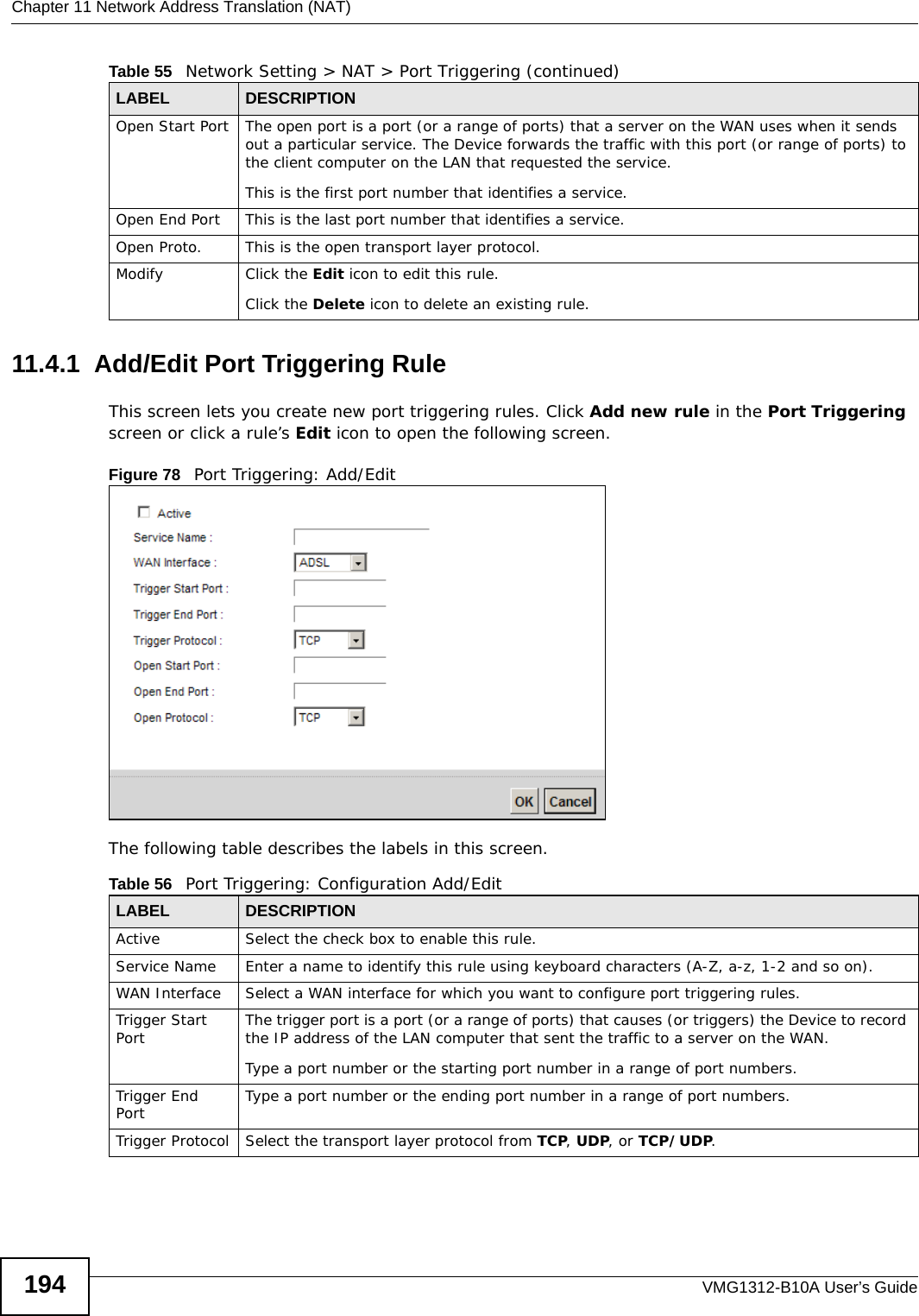 Chapter 11 Network Address Translation (NAT)VMG1312-B10A User’s Guide19411.4.1  Add/Edit Port Triggering Rule This screen lets you create new port triggering rules. Click Add new rule in the Port Triggering screen or click a rule’s Edit icon to open the following screen.Figure 78   Port Triggering: Add/Edit The following table describes the labels in this screen. Open Start Port The open port is a port (or a range of ports) that a server on the WAN uses when it sends out a particular service. The Device forwards the traffic with this port (or range of ports) to the client computer on the LAN that requested the service. This is the first port number that identifies a service.Open End Port This is the last port number that identifies a service.Open Proto. This is the open transport layer protocol.Modify Click the Edit icon to edit this rule.Click the Delete icon to delete an existing rule. Table 55   Network Setting &gt; NAT &gt; Port Triggering (continued)LABEL DESCRIPTIONTable 56   Port Triggering: Configuration Add/EditLABEL DESCRIPTIONActive Select the check box to enable this rule.Service Name Enter a name to identify this rule using keyboard characters (A-Z, a-z, 1-2 and so on). WAN Interface Select a WAN interface for which you want to configure port triggering rules.Trigger Start Port The trigger port is a port (or a range of ports) that causes (or triggers) the Device to record the IP address of the LAN computer that sent the traffic to a server on the WAN.Type a port number or the starting port number in a range of port numbers.Trigger End Port  Type a port number or the ending port number in a range of port numbers.Trigger Protocol Select the transport layer protocol from TCP, UDP, or TCP/UDP.