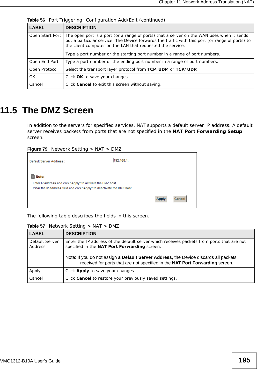  Chapter 11 Network Address Translation (NAT)VMG1312-B10A User’s Guide 19511.5  The DMZ ScreenIn addition to the servers for specified services, NAT supports a default server IP address. A default server receives packets from ports that are not specified in the NAT Port Forwarding Setup screen.Figure 79   Network Setting &gt; NAT &gt; DMZ The following table describes the fields in this screen. Open Start Port The open port is a port (or a range of ports) that a server on the WAN uses when it sends out a particular service. The Device forwards the traffic with this port (or range of ports) to the client computer on the LAN that requested the service. Type a port number or the starting port number in a range of port numbers.Open End Port  Type a port number or the ending port number in a range of port numbers.Open Protocol Select the transport layer protocol from TCP, UDP, or TCP/UDP.OK Click OK to save your changes.Cancel Click Cancel to exit this screen without saving.Table 56   Port Triggering: Configuration Add/Edit (continued)LABEL DESCRIPTIONTable 57   Network Setting &gt; NAT &gt; DMZLABEL DESCRIPTIONDefault Server Address Enter the IP address of the default server which receives packets from ports that are not specified in the NAT Port Forwarding screen. Note: If you do not assign a Default Server Address, the Device discards all packets received for ports that are not specified in the NAT Port Forwarding screen.Apply Click Apply to save your changes.Cancel Click Cancel to restore your previously saved settings.