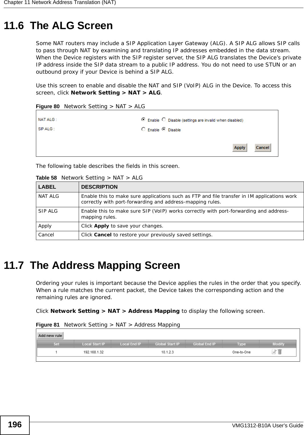 Chapter 11 Network Address Translation (NAT)VMG1312-B10A User’s Guide19611.6  The ALG ScreenSome NAT routers may include a SIP Application Layer Gateway (ALG). A SIP ALG allows SIP calls to pass through NAT by examining and translating IP addresses embedded in the data stream. When the Device registers with the SIP register server, the SIP ALG translates the Device’s private IP address inside the SIP data stream to a public IP address. You do not need to use STUN or an outbound proxy if your Device is behind a SIP ALG.Use this screen to enable and disable the NAT and SIP (VoIP) ALG in the Device. To access this screen, click Network Setting &gt; NAT &gt; ALG.Figure 80   Network Setting &gt; NAT &gt; ALGThe following table describes the fields in this screen.11.7  The Address Mapping ScreenOrdering your rules is important because the Device applies the rules in the order that you specify. When a rule matches the current packet, the Device takes the corresponding action and the remaining rules are ignored. Click Network Setting &gt; NAT &gt; Address Mapping to display the following screen. Figure 81   Network Setting &gt; NAT &gt; Address MappingTable 58   Network Setting &gt; NAT &gt; ALGLABEL DESCRIPTIONNAT ALG Enable this to make sure applications such as FTP and file transfer in IM applications work correctly with port-forwarding and address-mapping rules.SIP ALG Enable this to make sure SIP (VoIP) works correctly with port-forwarding and address-mapping rules.Apply Click Apply to save your changes.Cancel Click Cancel to restore your previously saved settings.