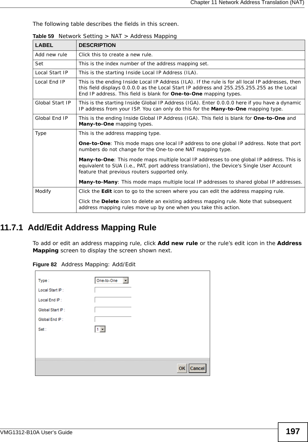  Chapter 11 Network Address Translation (NAT)VMG1312-B10A User’s Guide 197The following table describes the fields in this screen.11.7.1  Add/Edit Address Mapping RuleTo add or edit an address mapping rule, click Add new rule or the rule’s edit icon in the Address Mapping screen to display the screen shown next. Figure 82   Address Mapping: Add/EditTable 59   Network Setting &gt; NAT &gt; Address MappingLABEL DESCRIPTIONAdd new rule Click this to create a new rule.Set This is the index number of the address mapping set.Local Start IP This is the starting Inside Local IP Address (ILA).Local End IP This is the ending Inside Local IP Address (ILA). If the rule is for all local IP addresses, then this field displays 0.0.0.0 as the Local Start IP address and 255.255.255.255 as the Local End IP address. This field is blank for One-to-One mapping types.Global Start IP This is the starting Inside Global IP Address (IGA). Enter 0.0.0.0 here if you have a dynamic IP address from your ISP. You can only do this for the Many-to-One mapping type. Global End IP This is the ending Inside Global IP Address (IGA). This field is blank for One-to-One and Many-to-One mapping types.Type This is the address mapping type.One-to-One: This mode maps one local IP address to one global IP address. Note that port numbers do not change for the One-to-one NAT mapping type.Many-to-One: This mode maps multiple local IP addresses to one global IP address. This is equivalent to SUA (i.e., PAT, port address translation), the Device&apos;s Single User Account feature that previous routers supported only. Many-to-Many: This mode maps multiple local IP addresses to shared global IP addresses.Modify Click the Edit icon to go to the screen where you can edit the address mapping rule.Click the Delete icon to delete an existing address mapping rule. Note that subsequent address mapping rules move up by one when you take this action.