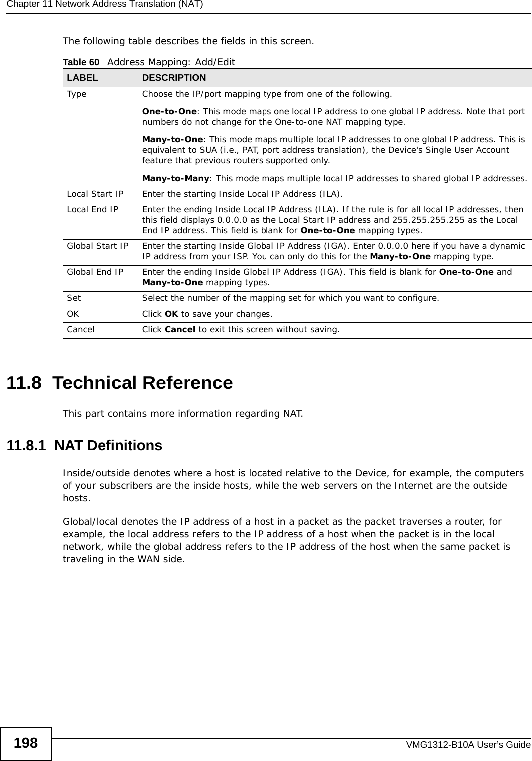 Chapter 11 Network Address Translation (NAT)VMG1312-B10A User’s Guide198The following table describes the fields in this screen.11.8  Technical ReferenceThis part contains more information regarding NAT.11.8.1  NAT DefinitionsInside/outside denotes where a host is located relative to the Device, for example, the computers of your subscribers are the inside hosts, while the web servers on the Internet are the outside hosts. Global/local denotes the IP address of a host in a packet as the packet traverses a router, for example, the local address refers to the IP address of a host when the packet is in the local network, while the global address refers to the IP address of the host when the same packet is traveling in the WAN side. Table 60   Address Mapping: Add/EditLABEL DESCRIPTIONType Choose the IP/port mapping type from one of the following.One-to-One: This mode maps one local IP address to one global IP address. Note that port numbers do not change for the One-to-one NAT mapping type.Many-to-One: This mode maps multiple local IP addresses to one global IP address. This is equivalent to SUA (i.e., PAT, port address translation), the Device&apos;s Single User Account feature that previous routers supported only. Many-to-Many: This mode maps multiple local IP addresses to shared global IP addresses.Local Start IP Enter the starting Inside Local IP Address (ILA).Local End IP Enter the ending Inside Local IP Address (ILA). If the rule is for all local IP addresses, then this field displays 0.0.0.0 as the Local Start IP address and 255.255.255.255 as the Local End IP address. This field is blank for One-to-One mapping types.Global Start IP Enter the starting Inside Global IP Address (IGA). Enter 0.0.0.0 here if you have a dynamic IP address from your ISP. You can only do this for the Many-to-One mapping type. Global End IP Enter the ending Inside Global IP Address (IGA). This field is blank for One-to-One and Many-to-One mapping types.Set Select the number of the mapping set for which you want to configure.OK Click OK to save your changes.Cancel Click Cancel to exit this screen without saving.