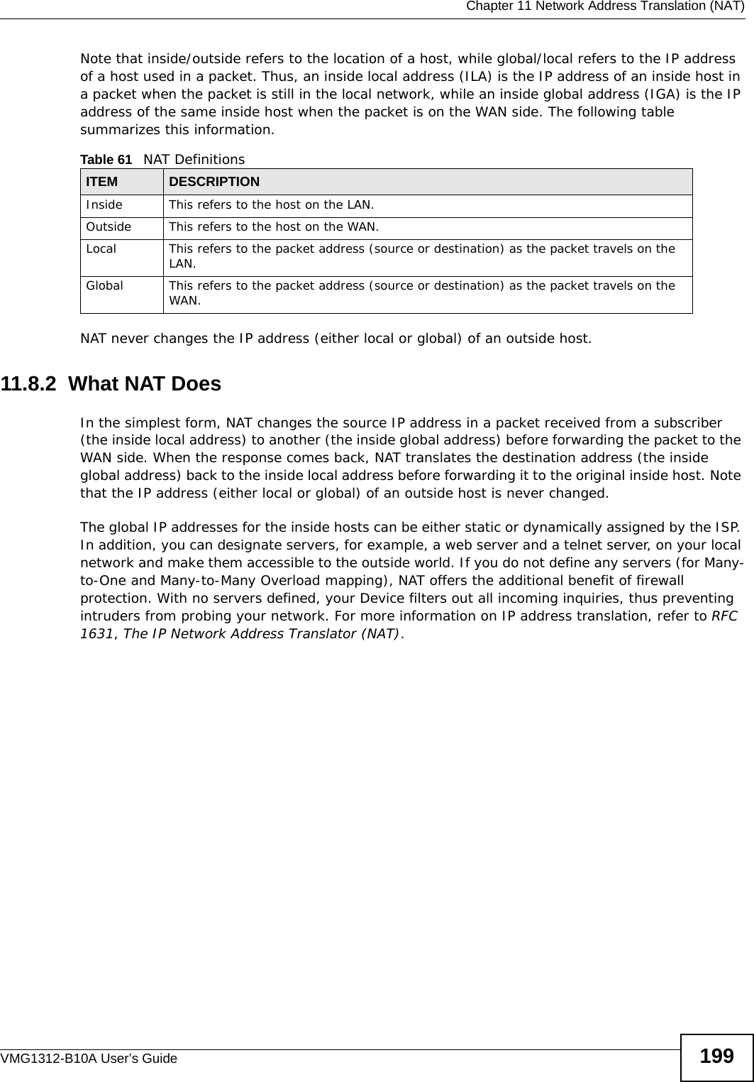  Chapter 11 Network Address Translation (NAT)VMG1312-B10A User’s Guide 199Note that inside/outside refers to the location of a host, while global/local refers to the IP address of a host used in a packet. Thus, an inside local address (ILA) is the IP address of an inside host in a packet when the packet is still in the local network, while an inside global address (IGA) is the IP address of the same inside host when the packet is on the WAN side. The following table summarizes this information.NAT never changes the IP address (either local or global) of an outside host.11.8.2  What NAT DoesIn the simplest form, NAT changes the source IP address in a packet received from a subscriber (the inside local address) to another (the inside global address) before forwarding the packet to the WAN side. When the response comes back, NAT translates the destination address (the inside global address) back to the inside local address before forwarding it to the original inside host. Note that the IP address (either local or global) of an outside host is never changed.The global IP addresses for the inside hosts can be either static or dynamically assigned by the ISP. In addition, you can designate servers, for example, a web server and a telnet server, on your local network and make them accessible to the outside world. If you do not define any servers (for Many-to-One and Many-to-Many Overload mapping), NAT offers the additional benefit of firewall protection. With no servers defined, your Device filters out all incoming inquiries, thus preventing intruders from probing your network. For more information on IP address translation, refer to RFC 1631, The IP Network Address Translator (NAT).Table 61   NAT DefinitionsITEM DESCRIPTIONInside This refers to the host on the LAN.Outside This refers to the host on the WAN.Local This refers to the packet address (source or destination) as the packet travels on the LAN.Global This refers to the packet address (source or destination) as the packet travels on the WAN.