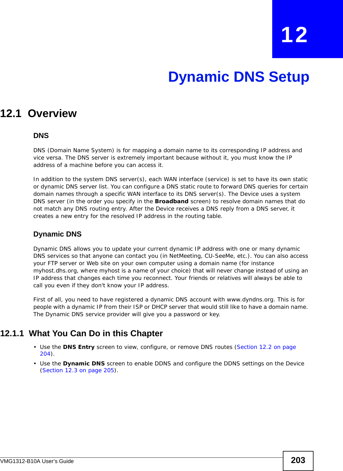 VMG1312-B10A User’s Guide 203CHAPTER   12Dynamic DNS Setup12.1  Overview DNSDNS (Domain Name System) is for mapping a domain name to its corresponding IP address and vice versa. The DNS server is extremely important because without it, you must know the IP address of a machine before you can access it. In addition to the system DNS server(s), each WAN interface (service) is set to have its own static or dynamic DNS server list. You can configure a DNS static route to forward DNS queries for certain domain names through a specific WAN interface to its DNS server(s). The Device uses a system DNS server (in the order you specify in the Broadband screen) to resolve domain names that do not match any DNS routing entry. After the Device receives a DNS reply from a DNS server, it creates a new entry for the resolved IP address in the routing table.Dynamic DNSDynamic DNS allows you to update your current dynamic IP address with one or many dynamic DNS services so that anyone can contact you (in NetMeeting, CU-SeeMe, etc.). You can also access your FTP server or Web site on your own computer using a domain name (for instance myhost.dhs.org, where myhost is a name of your choice) that will never change instead of using an IP address that changes each time you reconnect. Your friends or relatives will always be able to call you even if they don&apos;t know your IP address.First of all, you need to have registered a dynamic DNS account with www.dyndns.org. This is for people with a dynamic IP from their ISP or DHCP server that would still like to have a domain name. The Dynamic DNS service provider will give you a password or key. 12.1.1  What You Can Do in this Chapter•Use the DNS Entry screen to view, configure, or remove DNS routes (Section 12.2 on page 204).•Use the Dynamic DNS screen to enable DDNS and configure the DDNS settings on the Device (Section 12.3 on page 205).