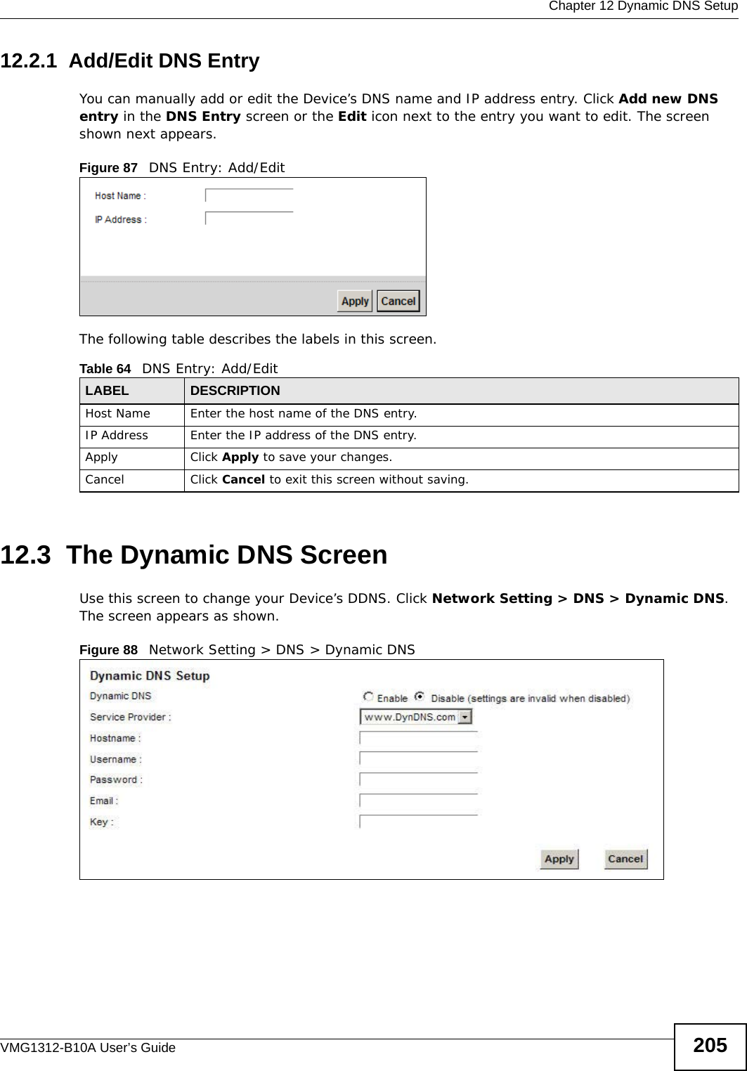  Chapter 12 Dynamic DNS SetupVMG1312-B10A User’s Guide 20512.2.1  Add/Edit DNS EntryYou can manually add or edit the Device’s DNS name and IP address entry. Click Add new DNS entry in the DNS Entry screen or the Edit icon next to the entry you want to edit. The screen shown next appears.Figure 87   DNS Entry: Add/EditThe following table describes the labels in this screen. 12.3  The Dynamic DNS ScreenUse this screen to change your Device’s DDNS. Click Network Setting &gt; DNS &gt; Dynamic DNS. The screen appears as shown.Figure 88   Network Setting &gt; DNS &gt; Dynamic DNSTable 64   DNS Entry: Add/EditLABEL DESCRIPTIONHost Name Enter the host name of the DNS entry.IP Address Enter the IP address of the DNS entry.Apply Click Apply to save your changes.Cancel Click Cancel to exit this screen without saving.