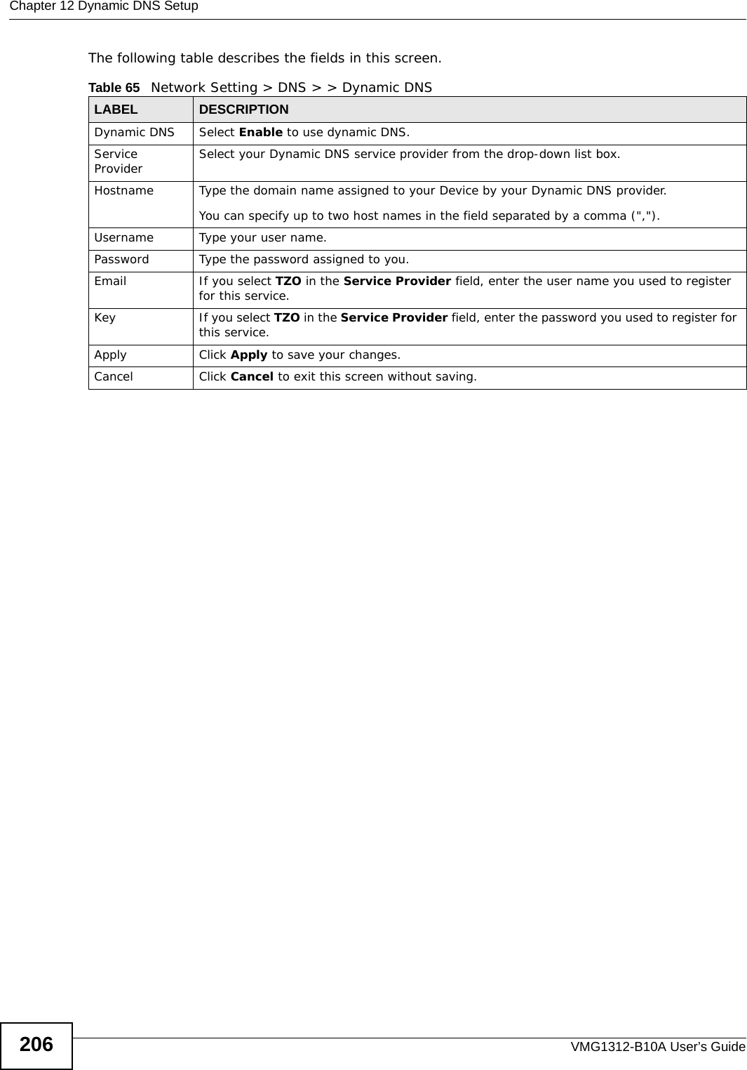 Chapter 12 Dynamic DNS SetupVMG1312-B10A User’s Guide206The following table describes the fields in this screen. Table 65   Network Setting &gt; DNS &gt; &gt; Dynamic DNSLABEL DESCRIPTIONDynamic DNS Select Enable to use dynamic DNS.Service Provider Select your Dynamic DNS service provider from the drop-down list box.Hostname Type the domain name assigned to your Device by your Dynamic DNS provider.You can specify up to two host names in the field separated by a comma (&quot;,&quot;).Username Type your user name.Password Type the password assigned to you.Email If you select TZO in the Service Provider field, enter the user name you used to register for this service.Key If you select TZO in the Service Provider field, enter the password you used to register for this service.Apply Click Apply to save your changes.Cancel Click Cancel to exit this screen without saving.