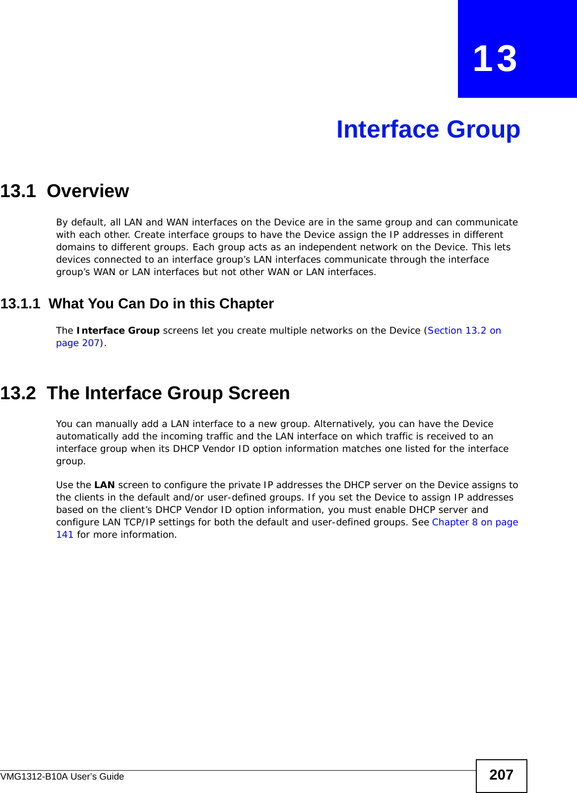 VMG1312-B10A User’s Guide 207CHAPTER   13Interface Group13.1  OverviewBy default, all LAN and WAN interfaces on the Device are in the same group and can communicate with each other. Create interface groups to have the Device assign the IP addresses in different domains to different groups. Each group acts as an independent network on the Device. This lets devices connected to an interface group’s LAN interfaces communicate through the interface group’s WAN or LAN interfaces but not other WAN or LAN interfaces.13.1.1  What You Can Do in this ChapterThe Interface Group screens let you create multiple networks on the Device (Section 13.2 on page 207).13.2  The Interface Group ScreenYou can manually add a LAN interface to a new group. Alternatively, you can have the Device automatically add the incoming traffic and the LAN interface on which traffic is received to an interface group when its DHCP Vendor ID option information matches one listed for the interface group. Use the LAN screen to configure the private IP addresses the DHCP server on the Device assigns to the clients in the default and/or user-defined groups. If you set the Device to assign IP addresses based on the client’s DHCP Vendor ID option information, you must enable DHCP server and configure LAN TCP/IP settings for both the default and user-defined groups. See Chapter 8 on page 141 for more information.