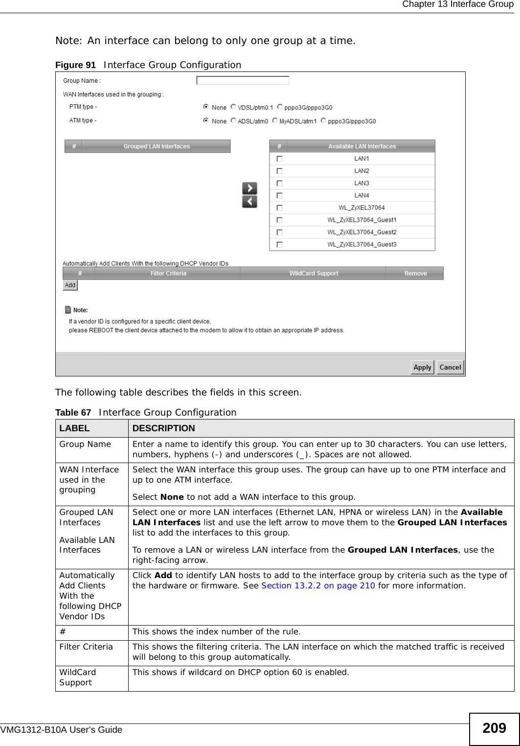  Chapter 13 Interface GroupVMG1312-B10A User’s Guide 209Note: An interface can belong to only one group at a time.Figure 91   Interface Group Configuration The following table describes the fields in this screen. Table 67   Interface Group ConfigurationLABEL DESCRIPTIONGroup Name Enter a name to identify this group. You can enter up to 30 characters. You can use letters, numbers, hyphens (-) and underscores (_). Spaces are not allowed.WAN Interface used in the groupingSelect the WAN interface this group uses. The group can have up to one PTM interface and up to one ATM interface.Select None to not add a WAN interface to this group.Grouped LAN InterfacesAvailable LAN InterfacesSelect one or more LAN interfaces (Ethernet LAN, HPNA or wireless LAN) in the Available LAN Interfaces list and use the left arrow to move them to the Grouped LAN Interfaces list to add the interfaces to this group.To remove a LAN or wireless LAN interface from the Grouped LAN Interfaces, use the right-facing arrow.Automatically Add Clients With the following DHCP Vendor IDsClick Add to identify LAN hosts to add to the interface group by criteria such as the type of the hardware or firmware. See Section 13.2.2 on page 210 for more information.#This shows the index number of the rule.Filter Criteria This shows the filtering criteria. The LAN interface on which the matched traffic is received will belong to this group automatically.WildCard Support This shows if wildcard on DHCP option 60 is enabled.