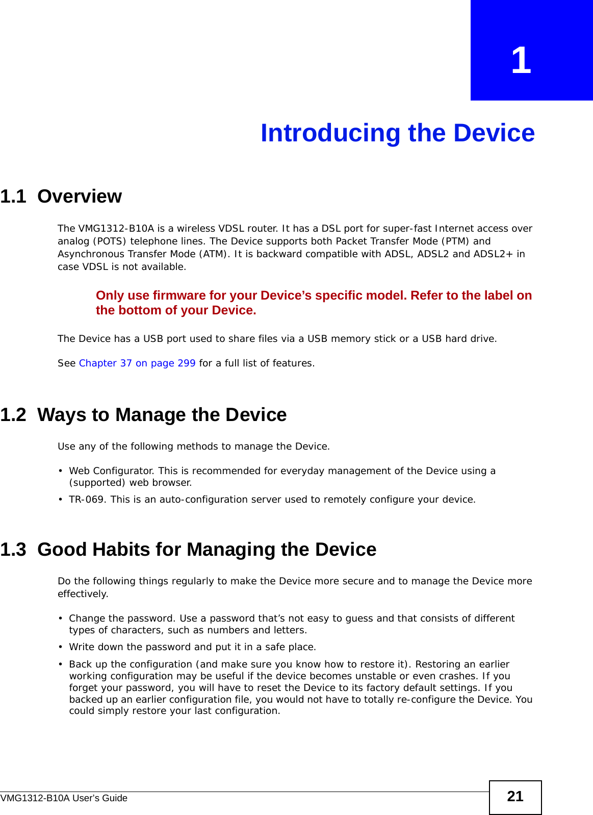 VMG1312-B10A User’s Guide 21CHAPTER   1Introducing the Device1.1  OverviewThe VMG1312-B10A is a wireless VDSL router. It has a DSL port for super-fast Internet access over analog (POTS) telephone lines. The Device supports both Packet Transfer Mode (PTM) and Asynchronous Transfer Mode (ATM). It is backward compatible with ADSL, ADSL2 and ADSL2+ in case VDSL is not available.Only use firmware for your Device’s specific model. Refer to the label on the bottom of your Device.The Device has a USB port used to share files via a USB memory stick or a USB hard drive. See Chapter 37 on page 299 for a full list of features.1.2  Ways to Manage the DeviceUse any of the following methods to manage the Device.• Web Configurator. This is recommended for everyday management of the Device using a (supported) web browser.• TR-069. This is an auto-configuration server used to remotely configure your device.1.3  Good Habits for Managing the DeviceDo the following things regularly to make the Device more secure and to manage the Device more effectively.• Change the password. Use a password that’s not easy to guess and that consists of different types of characters, such as numbers and letters.• Write down the password and put it in a safe place.• Back up the configuration (and make sure you know how to restore it). Restoring an earlier working configuration may be useful if the device becomes unstable or even crashes. If you forget your password, you will have to reset the Device to its factory default settings. If you backed up an earlier configuration file, you would not have to totally re-configure the Device. You could simply restore your last configuration.